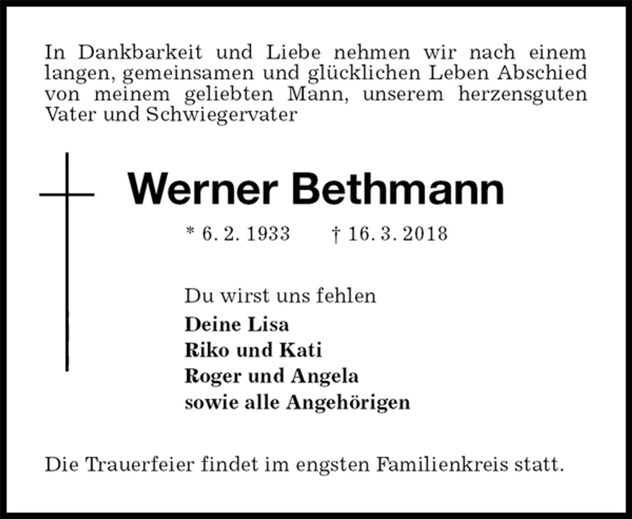 <p>In Dankbarkeit und Liebe nehmen wir nach einem<br />langen, gemeinsamen und glücklichen Leben Abschied von meinem geliebten Mann, unserem herzensguten<br />Vater und Schwiegervater<br />Werner Bethmann<br />* 6. 2. 1933 † 16. 3. 2018<br />Du wirst uns fehlen<br />Deine Lisa<br />Riko und Kati<br />Roger und Angela<br />sowie alle Angehörigen<br />Die Trauerfeier findet im engsten Familienkreis statt.</p>