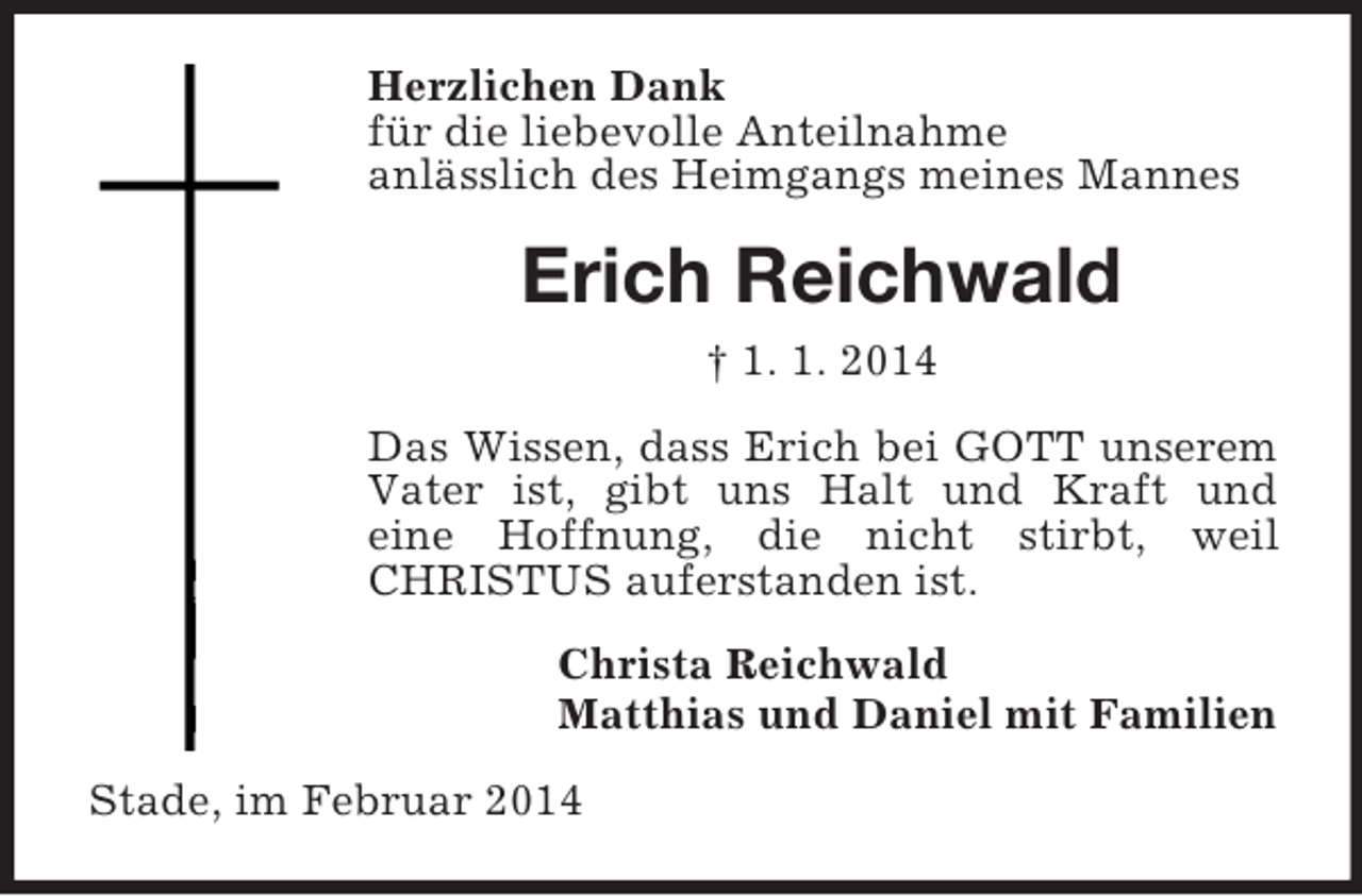 <p>Herzlichen Dank<br />für die liebevolle Anteilnahme<br />anlässlich des Heimgangs meines Mannes<br />Erich Reichwald<br />† 1. 1. 2014<br />Das Wissen, dass Erich bei GOTT unserem Vater ist, gibt uns Halt und Kraft und<br />eine Hoffnung, die nicht stirbt, weil CHRISTUS auferstanden ist.<br />Christa Reichwald<br />Matthias und Daniel mit Familien<br />Stade, im Februar 2014</p>