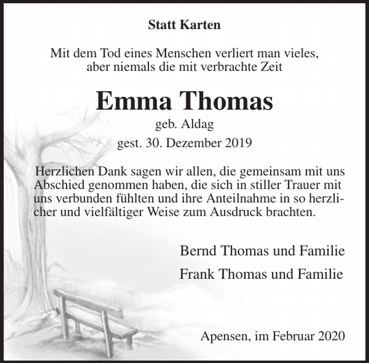 <p>Statt Karten<br />Mit dem Tod eines Menschen verliert man vieles,<br />aber niemals die mit verbrachte Zeit<br />Emma Thomas<br />geb. Aldag<br />gest. 30. Dezember 2019<br />Herzlichen Dank sagen wir allen, die gemeinsam mit uns Abschied genommen haben, die sich in stiller Trauer mit<br />uns verbunden fühlten und ihre Anteilnahme in so herzlicher und vielfältiger Weise zum Ausdruck brachten.</p>
<p>Bernd Thomas und Familie</p>
<p>Frank Thomas und Familie</p>
<p>Apensen, im Februar 2020</p>