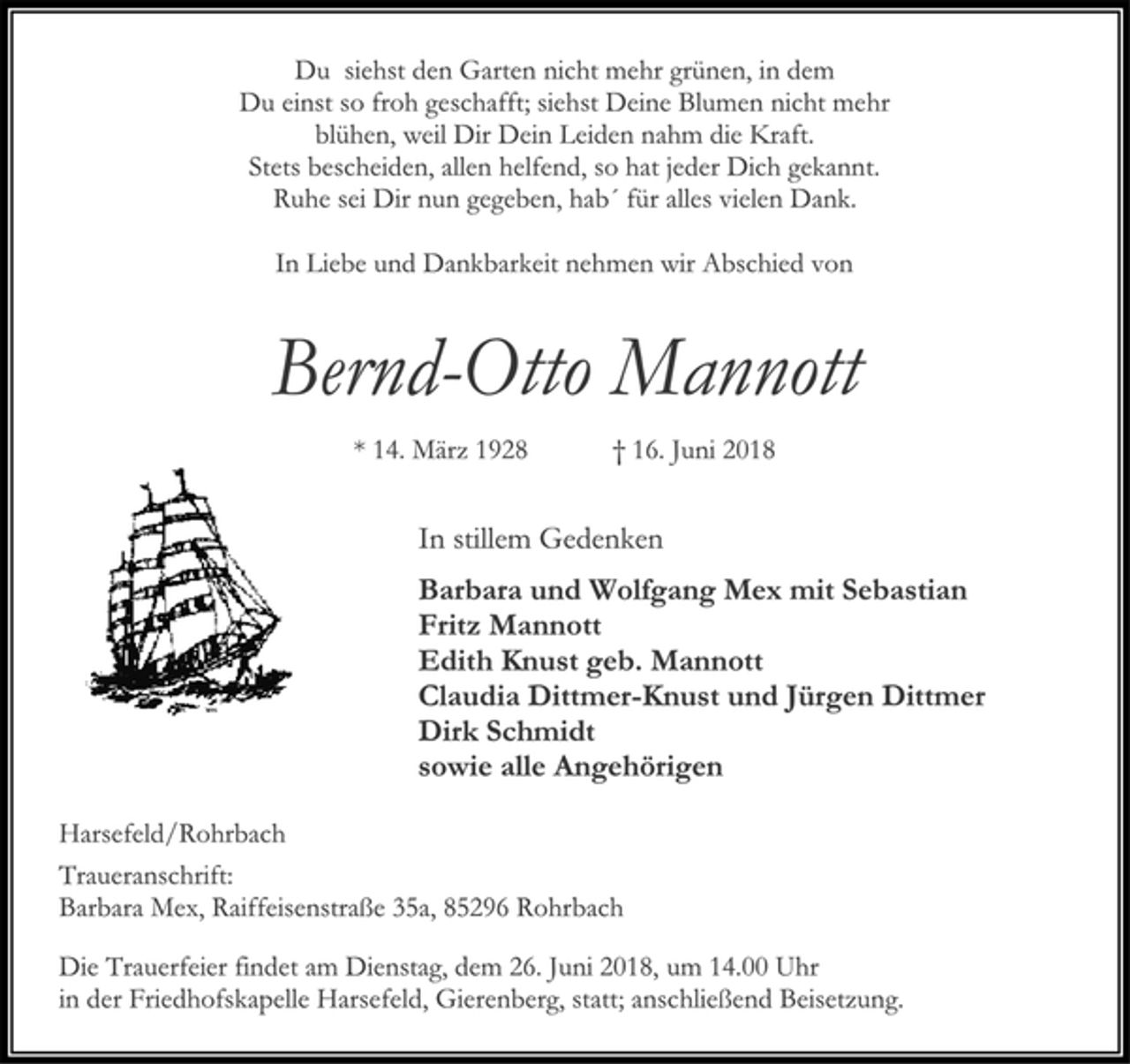 <p>Du siehst den Garten nicht mehr grünen, in dem<br />Du einst so froh geschafft; siehst Deine Blumen nicht mehr<br />blühen, weil Dir Dein Leiden nahm die Kraft.<br />Stets bescheiden, allen helfend, so hat jeder Dich gekannt.<br />Ruhe sei Dir nun gegeben, hab´ für alles vielen Dank.<br />In Liebe und Dankbarkeit nehmen wir Abschied von<br />Bernd-Otto Mannott<br />* 14. März 1928 † 16. Juni 2018<br />In stillem Gedenken<br />Barbara und Wolfgang Mex mit Sebastian<br />Fritz Mannott<br />Edith Knust geb. Mannott<br />Claudia Dittmer-Knust und Jürgen Dittmer<br />Dirk Schmidt<br />sowie alle Angehörigen<br />Harsefeld/Rohrbach<br />Traueranschrift:<br />Barbara Mex, Raiffeisenstraße 35a, 85296 Rohrbach<br />Die Trauerfeier findet am Dienstag, dem 26. Juni 2018, um 14.00 Uhr in der Friedhofskapelle Harsefeld, Gierenberg, statt; anschließend Beisetzung.</p>