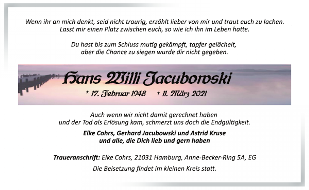 <p>Wenn ihr an mich denkt, seid nicht traurig, erzählt lieber von mir und traut euch zu lachen.<br />Lasst mir einen Platz zwischen euch, so wie ich ihn im Leben hatte.<br />Du hast bis zum Schluss mutig gekämpft, tapfer gelächelt,<br />aber die Chance zu siegen wurde dir nicht gegeben.<br />Hans Willi Jacubowski<br />* 17. Februar 1948 † 11. März 2021<br />Auch wenn wir nicht damit gerechnet haben<br />und der Tod als Erlösung kam, schmerzt uns doch die Endgültigkeit.<br />Elke Cohrs, Gerhard Jacubowski und Astrid Kruse<br />und alle, die Dich lieb und gern haben<br />Traueranschrift: Elke Cohrs, 21031 Hamburg, Anne­Becker­Ring 5A, EG<br />Die Beisetzung findet im kleinen Kreis statt.</p>