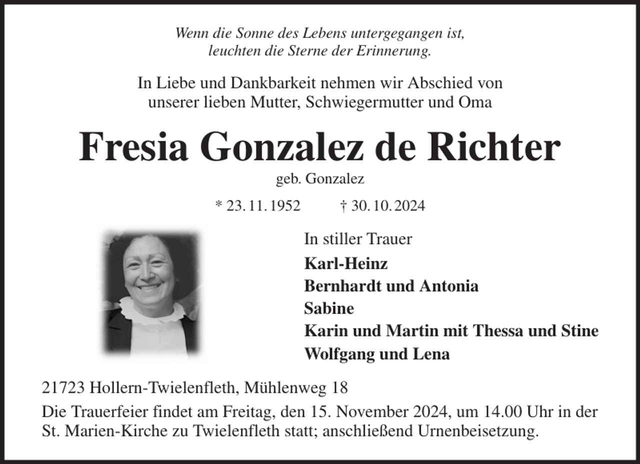 <p>Wenn die Sonne des Lebens untergegangen ist,<br />leuchten die Sterne der Erinnerung.<br />In Liebe und Dankbarkeit nehmen wir Abschied von<br />unserer lieben Mutter, Schwiegermutter und Oma<br />Fresia Gonzalez de Richter<br />geb. Gonzalez<br />* 23. 11. 1952 † 30. 10. 2024<br />In stiller Trauer<br />Karl-Heinz<br />Bernhardt und Antonia<br />Sabine<br />Karin und Martin mit Thessa und Stine<br />Wolfgang und Lena<br />21723 Hollern-Twielenfleth, Mühlenweg 18<br />Die Trauerfeier findet am Freitag, den 15. November 2024, um 14.00 Uhr in der St. Marien-Kirche zu Twielenfleth statt; anschließend Urnenbeisetzung.</p>