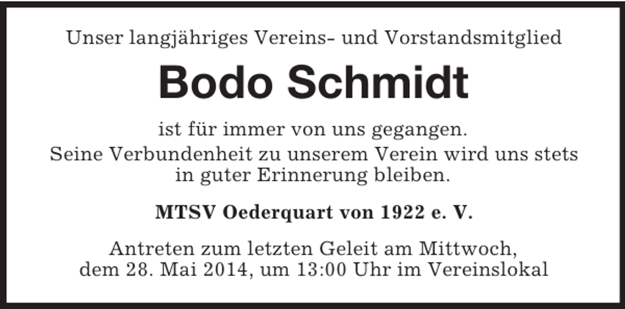 <p>Unser langjähriges Vereins- und Vorstandsmitglied<br />Bodo Schmidt<br />ist für immer von uns gegangen.<br />Seine Verbundenheit zu unserem Verein wird uns stets in guter Erinnerung bleiben.<br />MTSV Oederquart von 1922 e. V.<br />Antreten zum letzten Geleit am Mittwoch,<br />dem 28. Mai 2014, um 13:00 Uhr im Vereinslokal</p>