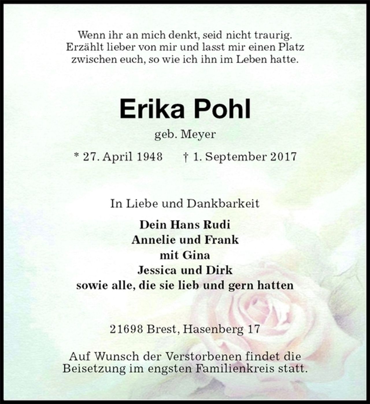<p>Wenn ihr an mich denkt, seid nicht traurig.<br />Erzählt lieber von mir und lasst mir einen Platz<br />zwischen euch, so wie ich ihn im Leben hatte.<br />Erika Pohl<br />geb. Meyer<br />* 27. April 1948 † 1. September 2017<br />In Liebe und Dankbarkeit<br />Dein Hans Rudi<br />Annelie und Frank<br />mit Gina<br />Jessica und Dirk<br />sowie alle, die sie lieb und gern hatten<br />21698 Brest, Hasenberg 17</p>
<p>Auf Wunsch der Verstorbenen findet die<br />Beisetzung im engsten Familienkreis statt.</p>