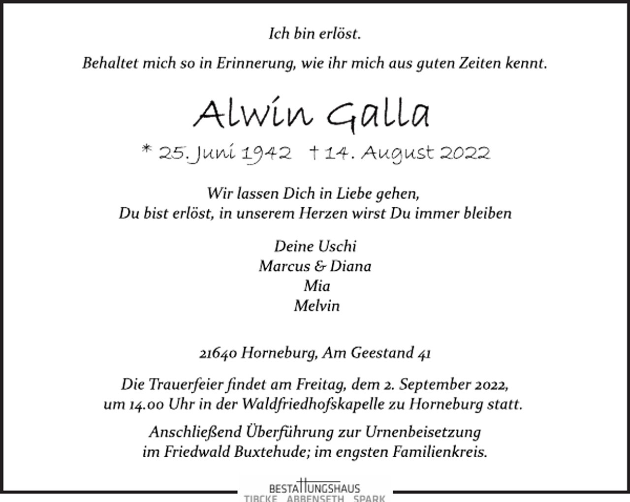 <p>Ich bin erlöst.<br />Behaltet mich so in Erinnerung, wie ihr mich aus guten Zeiten kennt.<br />Alwin Galla<br />* 25. Juni 1942 † 14. August 2022<br />Wir lassen Dich in Liebe gehen,<br />Du bist erlöst, in unserem Herzen wirst Du immer bleiben<br />Deine Uschi<br />Marcus &amp; Diana<br />Mia<br />Melvin<br />21640 Horneburg, Am Geestand 41<br />Die Trauerfeier findet am Freitag, dem 2. September 2022,<br />um 14.00 Uhr in der Waldfriedhofskapelle zu Horneburg statt.<br />Anschließend Überführung zur Urnenbeisetzung<br />im Friedwald Buxtehude; im engsten Familienkreis.</p>