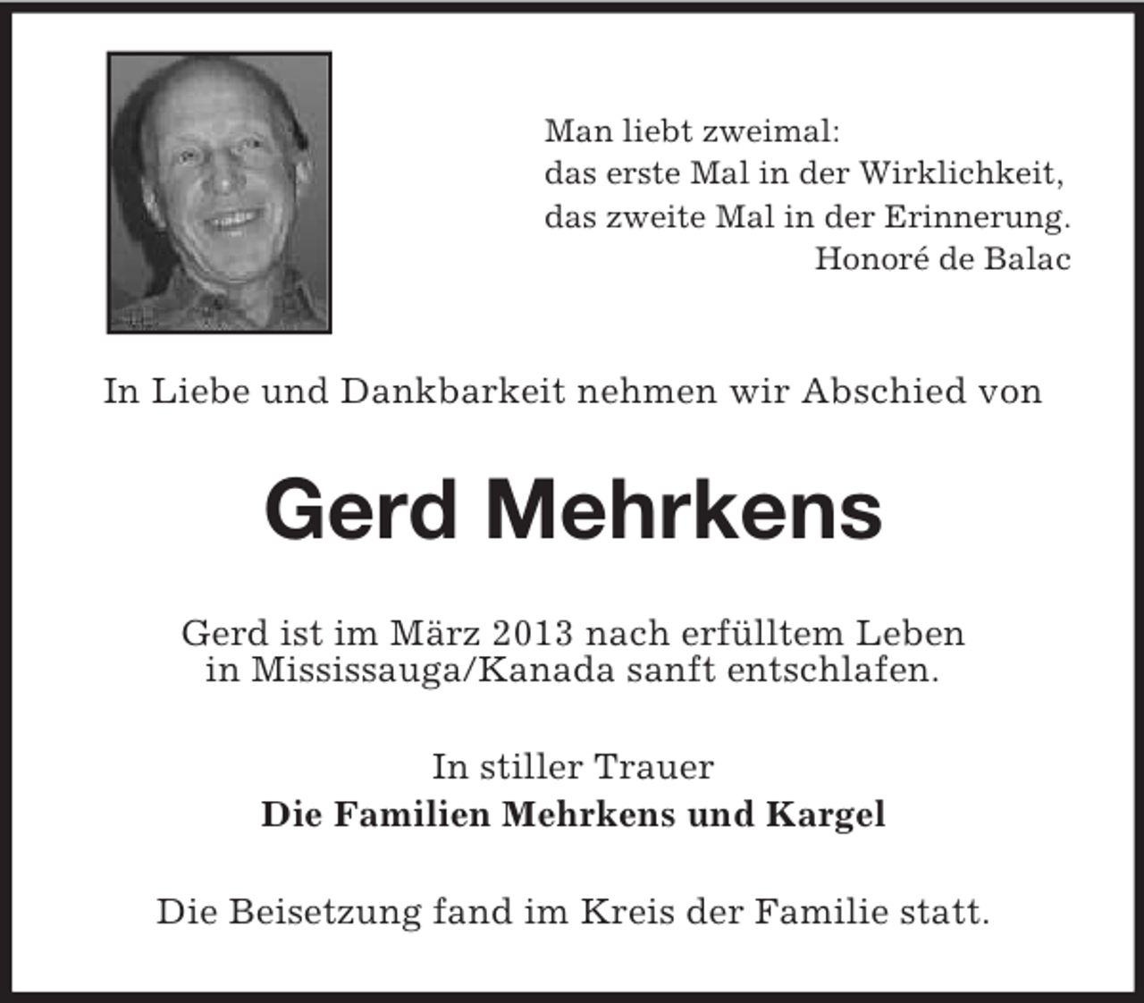 <p>Man liebt zweimal:<br />das erste Mal in der Wirklichkeit,<br />das zweite Mal in der Erinnerung.<br />Honoré de Balac</p><p>In Liebe und Dankbarkeit nehmen wir Abschied von</p><p>Gerd Mehrkens<br />Gerd ist im März 2013 nach erfülltem Leben<br />in Mississauga/Kanada sanft entschlafen.<br />In stiller Trauer<br />Die Familien Mehrkens und Kargel<br />Die Beisetzung fand im Kreis der Familie statt.</p>