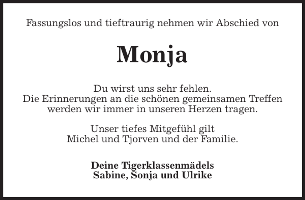 <p>Fassungslos und tieftraurig nehmen wir Abschied von<br />Monja<br />Du wirst uns sehr fehlen.<br />Die Erinnerungen an die schönen gemeinsamen Treffen werden wir immer in unseren Herzen tragen.</p>
<p>Unser tiefes Mitgefühl gilt<br />Michel und Tjorven und der Familie.<br />Deine Tigerklassenmädels<br />Sabine, Sonja und Ulrike</p>