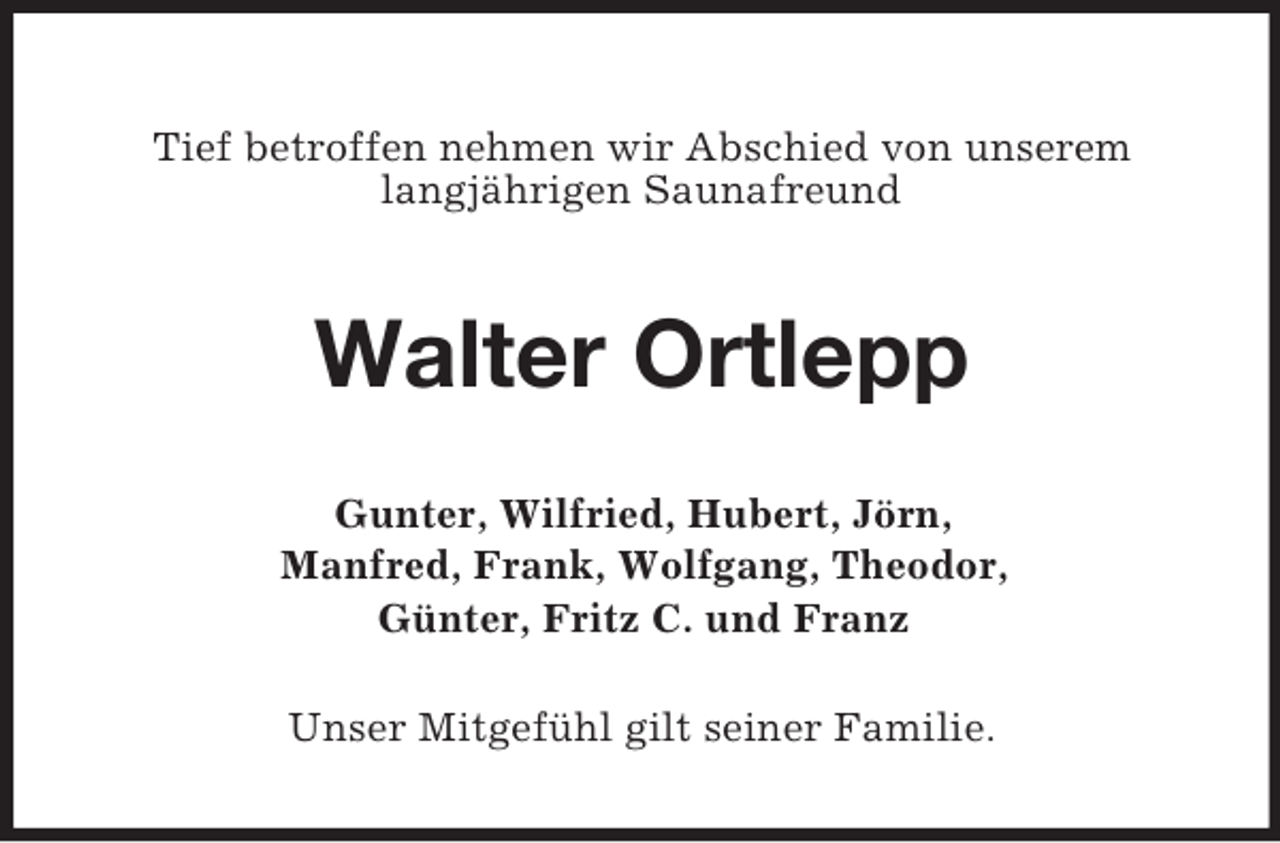 <p>Tief betroffen nehmen wir Abschied von unserem<br />langjährigen Saunafreund</p><p>Walter Ortlepp<br />Gunter, Wilfried, Hubert, Jörn,<br />Manfred, Frank, Wolfgang, Theodor,<br />Günter, Fritz C. und Franz<br />Unser Mitgefühl gilt seiner Familie.</p>