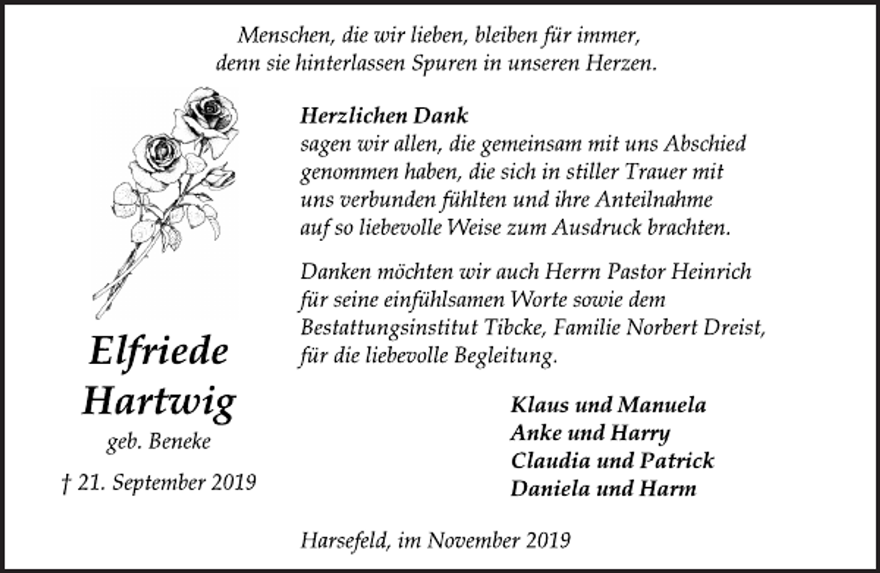 <p>Menschen, die wir lieben, bleiben für immer,<br />denn sie hinterlassen Spuren in unseren Herzen.<br />Herzlichen Dank<br />sagen wir allen, die gemeinsam mit uns Abschied<br />genommen haben, die sich in stiller Trauer mit<br />uns verbunden fühlten und ihre Anteilnahme<br />auf so liebevolle Weise zum Ausdruck brachten.<br />Danken möchten wir auch Herrn Pastor Heinrich<br />für seine einfühlsamen Worte sowie dem<br />Bestattungsinstitut Tibcke, Familie Norbert Dreist,<br />für die liebevolle Begleitung.<br />Klaus und Manuela<br />Anke und Harry<br />Claudia und Patrick<br />Daniela und Harm<br />Harsefeld, im November 2019<br />Elfriede<br />Hartwig<br />geb. Beneke<br />† 21. September 2019</p>