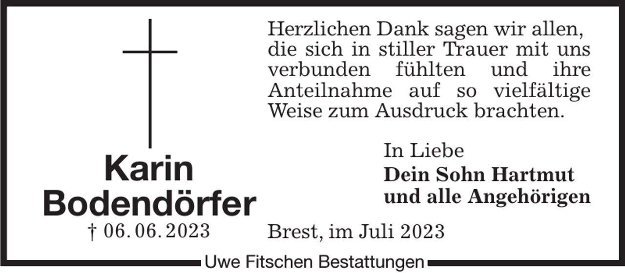 <p>Herzlichen Dank sagen wir allen,<br />die sich in stiller Trauer mit uns<br />verbunden fühlten und ihre<br />Anteilnahme auf so vielfältige Weise zum Ausdruck brachten.<br />In Liebe<br />Dein Sohn Hartmut<br />und alle Angehörigen<br />Brest, im Juli 2023<br />Uwe Fitschen Bestattungen<br />Karin<br />Bodendörfer<br />† 06. 06. 2023</p>