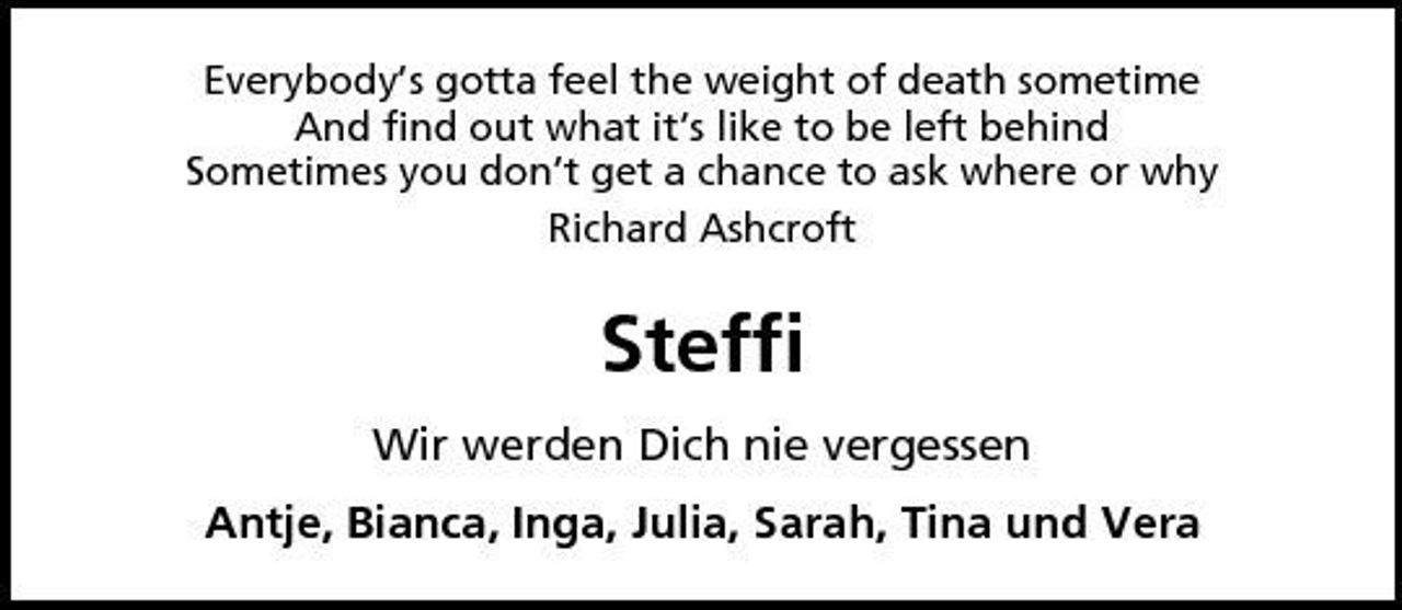 <p>Everybody‘s gotta feel the weight of death sometime And find out what it‘s like to be left behind Sometimes you don‘t get a chance to ask where or why Richard Ashcroft</p>
<p>Steffi<br />Wir werden Dich nie vergessen Antje, Bianca, Inga, Julia, Sarah, Tina und Vera</p>