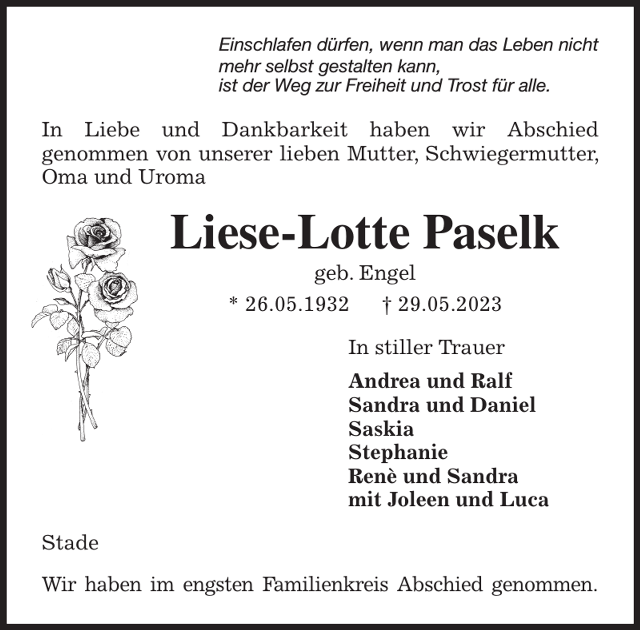 <p>Einschlafen dürfen, wenn man das Leben nicht<br />mehr selbst gestalten kann,<br />ist der Weg zur Freiheit und Trost für alle.<br />In Liebe und Dankbarkeit haben wir Abschied<br />genommen von unserer lieben Mutter, Schwiegermutter, Oma und Uroma<br />Liese-Lotte Paselk<br />geb. Engel<br />* 26.05.1932 † 29.05.2023<br />In stiller Trauer<br />Andrea und Ralf<br />Sandra und Daniel<br />Saskia<br />Stephanie<br />Renè und Sandra<br />mit Joleen und Luca<br />Stade</p><p>Wir haben im engsten Familienkreis Abschied genommen.</p>