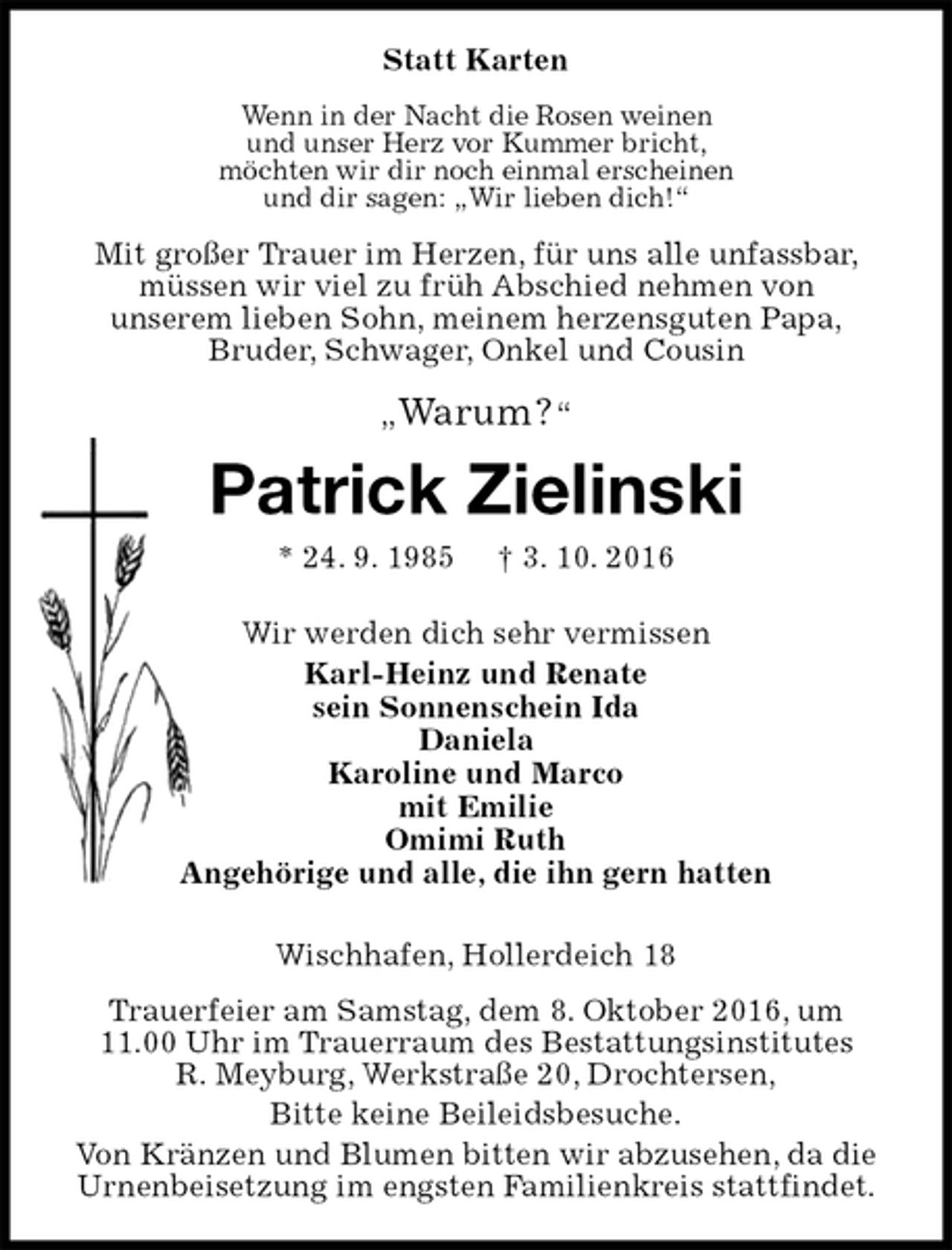 <p>Statt Karten<br />Wenn in der Nacht die Rosen weinen<br />und unser Herz vor Kummer bricht,<br />möchten wir dir noch einmal erscheinen<br />und dir sagen: „Wir lieben dich!“<br />Mit großer Trauer im Herzen, für uns alle unfassbar, müssen wir viel zu früh Abschied nehmen von<br />unserem lieben Sohn, meinem herzensguten Papa,<br />Bruder, Schwager, Onkel und Cousin</p>
<p>„Warum ? “<br />Patrick Zielinski<br />* 24. 9. 1985 † 3. 10. 2016<br />Wir werden dich sehr vermissen<br />Karl-Heinz und Renate<br />sein Sonnenschein Ida<br />Daniela<br />Karoline und Marco<br />mit Emilie<br />Omimi Ruth<br />Angehörige und alle, die ihn gern hatten<br />Wischhafen, Hollerdeich 18<br />Trauerfeier am Samstag, dem 8. Oktober 2016, um 11.00 Uhr im Trauerraum des Bestattungsinstitutes R. Meyburg, Werkstraße 20, Drochtersen,<br />Bitte keine Beileidsbesuche.<br />Von Kränzen und Blumen bitten wir abzusehen, da die Urnenbeisetzung im engsten Familienkreis stattfindet.</p>