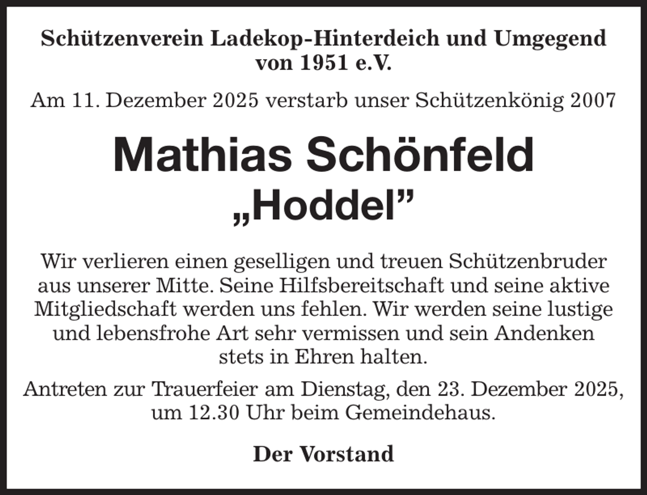<p>Schützenverein Ladekop-Hinterdeich und Umgegend von 1951 e.V.<br />Am 11. Dezember 2025 verstarb unser Schützenkönig 2007<br />Mathias Schönfeld<br />„Hoddel”<br />Wir verlieren einen geselligen und treuen Schützenbruder aus unserer Mitte. Seine Hilfsbereitschaft und seine aktive Mitgliedschaft werden uns fehlen. Wir werden seine lustige und lebensfrohe Art sehr vermissen und sein Andenken<br />stets in Ehren halten.<br />Antreten zur Trauerfeier am Dienstag, den 23. Dezember 2025,<br />um 12.30 Uhr beim Gemeindehaus.<br />Der Vorstand</p>