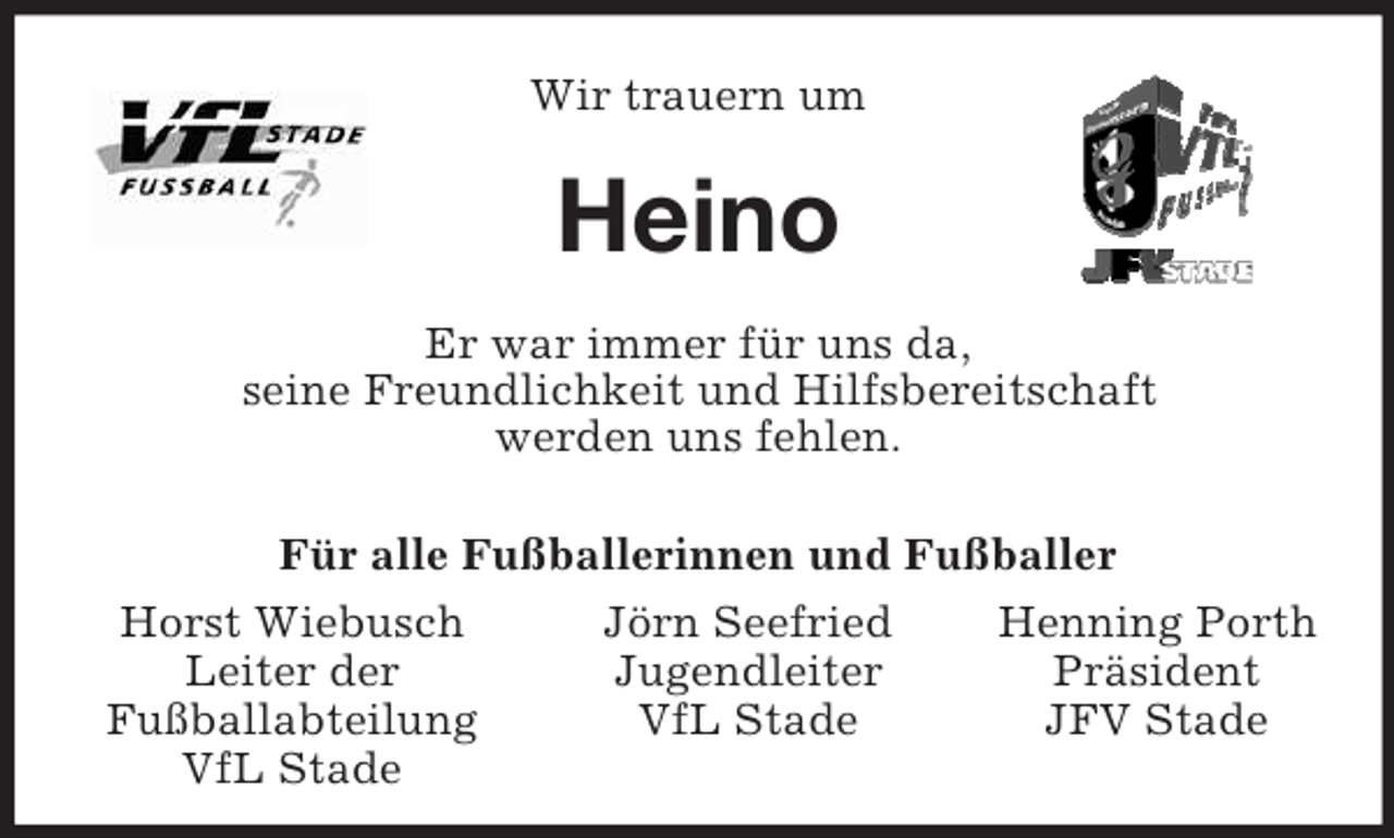 <p>Henning Porth<br />Präsident<br />JFV Stade<br />Jörn Seefried<br />Jugendleiter<br />VfL Stade<br />Horst Wiebusch<br />Leiter der<br />Fußballabteilung<br />VfL Stade<br />Wir trauern um<br />Heino<br />Er war immer für uns da,<br />seine Freundlichkeit und Hilfsbereitschaft<br />werden uns fehlen.<br />Für alle Fußballerinnen und Fußballer</p>
