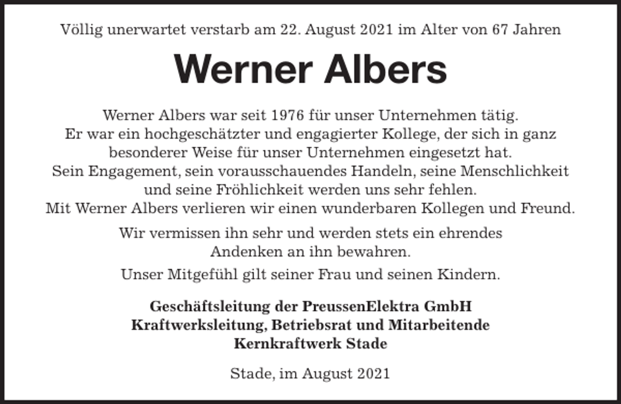 <p>Völlig unerwartet verstarb am 22. August 2021 im Alter von 67 Jahren<br />Werner Albers<br />Werner Albers war seit 1976 für unser Unternehmen tätig.<br />Er war ein hochgeschätzter und engagierter Kollege, der sich in ganz<br />besonderer Weise für unser Unternehmen eingesetzt hat.<br />Sein Engagement, sein vorausschauendes Handeln, seine Menschlichkeit<br />und seine Fröhlichkeit werden uns sehr fehlen.<br />Mit Werner Albers verlieren wir einen wunderbaren Kollegen und Freund.<br />Wir vermissen ihn sehr und werden stets ein ehrendes<br />Andenken an ihn bewahren.<br />Unser Mitgefühl gilt seiner Frau und seinen Kindern.<br />Geschäftsleitung der PreussenElektra GmbH<br />Kraftwerksleitung, Betriebsrat und Mitarbeitende<br />Kernkraftwerk Stade<br />Stade, im August 2021</p>