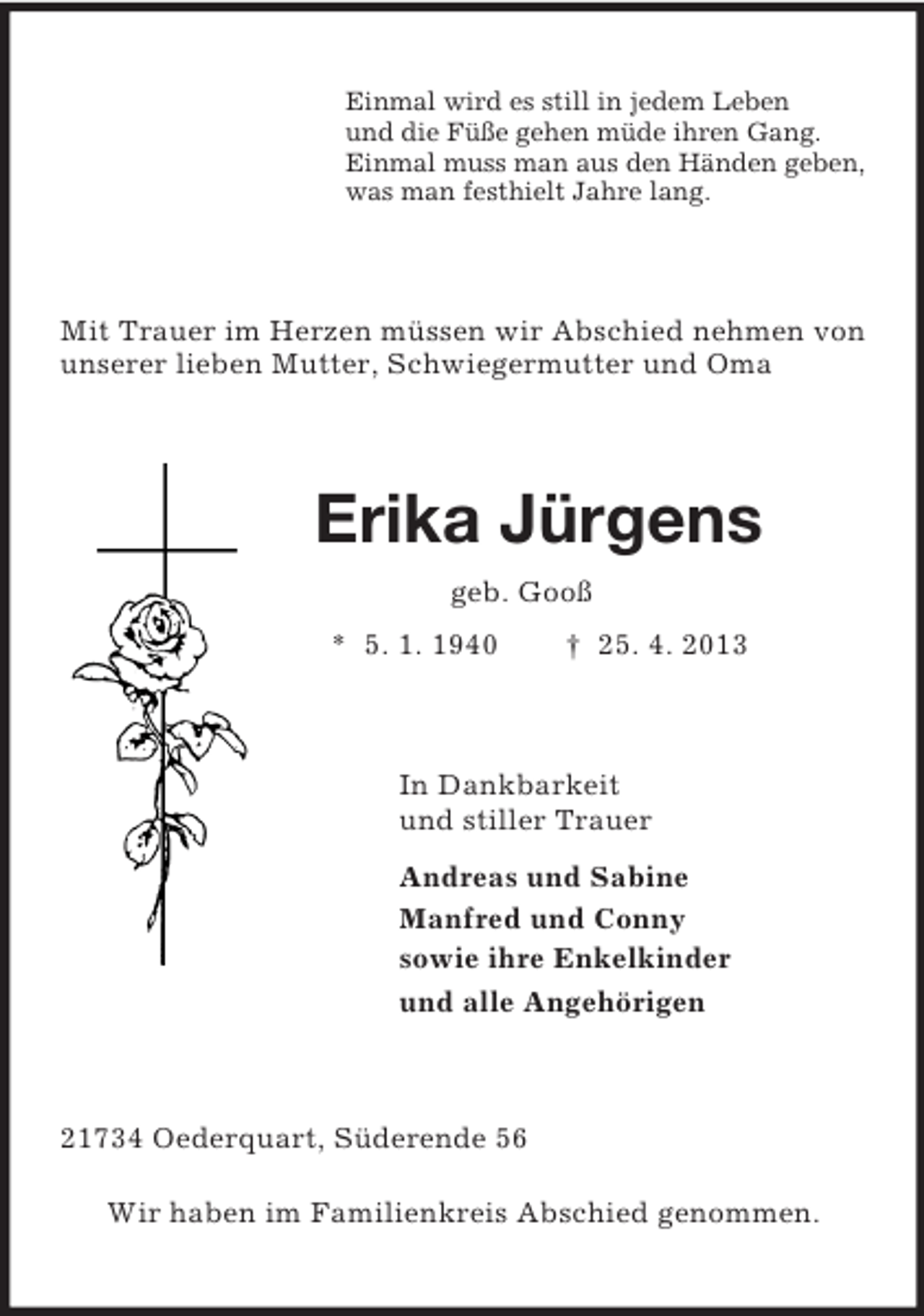 <p>Einmal wird es still in jedem Leben<br />und die Füße gehen müde ihren Gang.<br />Einmal muss man aus den Händen geben,<br />was man festhielt Jahre lang.<br />Mit Trauer im Herzen müssen wir Abschied nehmen von unserer lieben Mutter, Schwiegermutter und Oma<br />Erika Jürgens<br />geb. Gooß<br />* 5. 1. 1940 † 25. 4. 2013<br />In Dankbarkeit<br />und stiller Trauer<br />Andreas und Sabine<br />Manfred und Conny<br />sowie ihre Enkelkinder<br />und alle Angehörigen<br />21734 Oederquart, Süderende 56</p><p>Wir haben im Familienkreis Abschied genommen.</p>