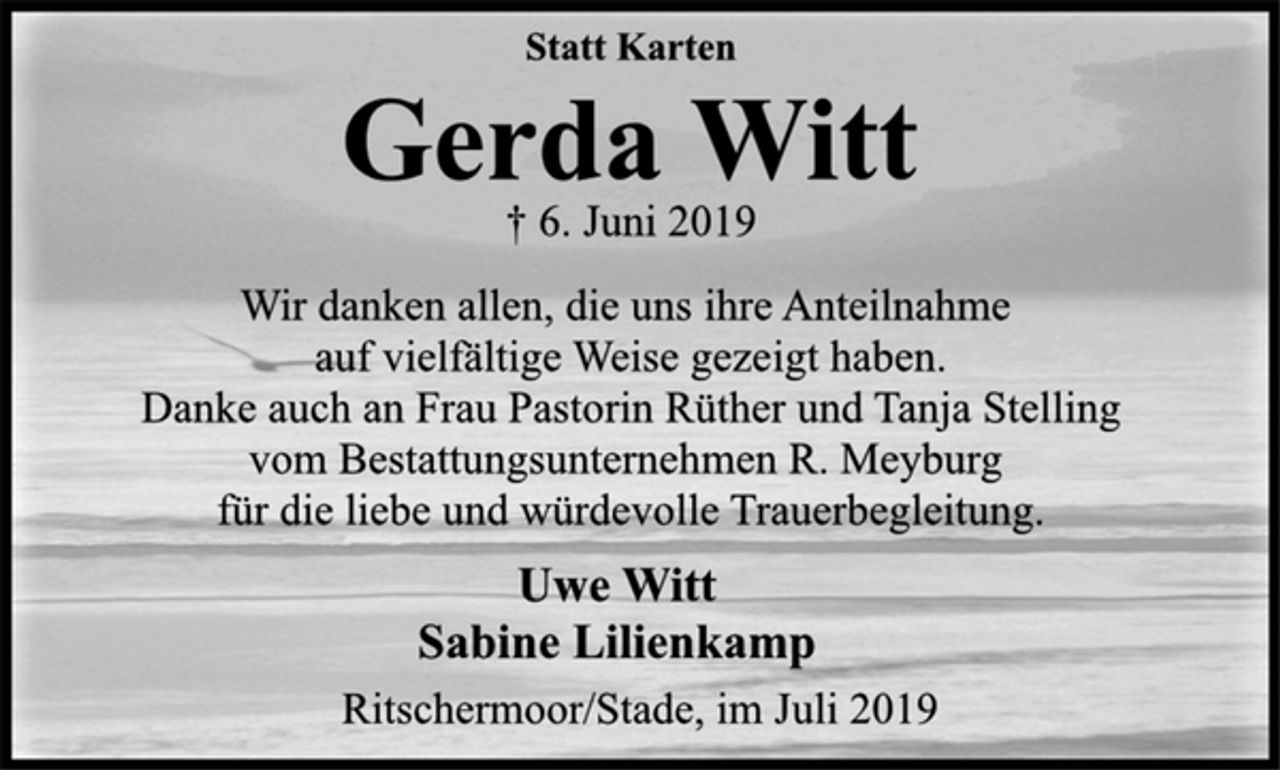 <p>Statt Karten<br />Gerda Witt<br />† 6. Juni 2019<br />Wir danken allen, die uns ihre Anteilnahme<br />auf vielfältige Weise gezeigt haben.<br />Danke auch an Frau Pastorin Rüther und Tanja Stelling<br />vom Bestattungsunternehmen R. Meyburg<br />für die liebe und würdevolle Trauerbegleitung.<br />Uwe Witt<br />Sabine Lilienkamp<br />Ritschermoor/Stade, im Juli 2019</p>