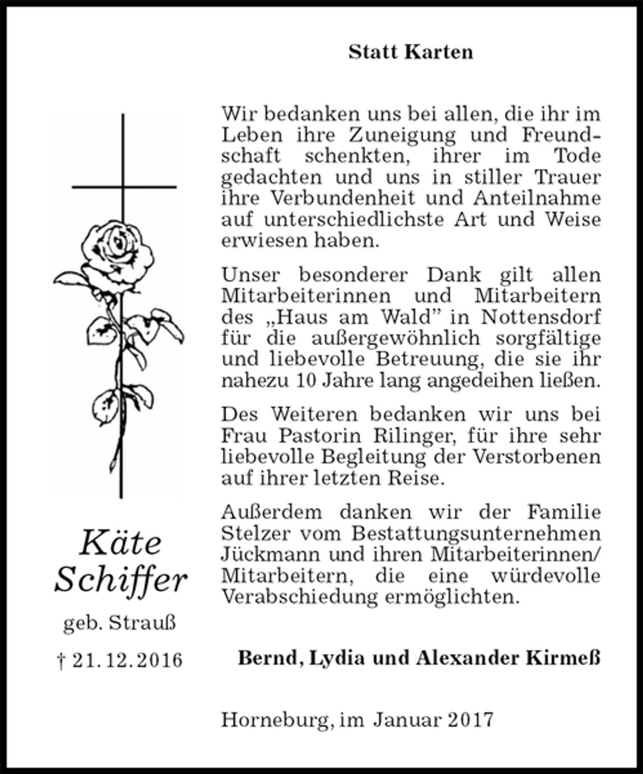 <p>Statt Karten<br />Wir bedanken uns bei allen, die ihr im Leben ihre Zuneigung und Freundschaft schenkten, ihrer im Tode<br />gedachten und uns in stiller Trauer ihre Verbundenheit und Anteilnahme auf unterschiedlichste Art und Weise erwiesen haben.<br />Unser besonderer Dank gilt allen<br />Mitarbeiterinnen und Mitarbeitern des „Haus am Wald” in Nottensdorf für die außergewöhnlich sorgfältige und liebevolle Betreuung, die sie ihr nahezu 10 Jahre lang angedeihen ließen.<br />Des Weiteren bedanken wir uns bei Frau Pastorin Rilinger, für ihre sehr liebevolle Begleitung der Verstorbenen<br />auf ihrer letzten Reise.<br />Außerdem danken wir der Familie Stelzer vom Bestattungsunternehmen Jückmann und ihren Mitarbeiterinnen/<br />Mitarbeitern, die eine würdevolle<br />Verabschiedung ermöglichten.<br />Bernd, Lydia und Alexander Kirmeß<br />Horneburg, im Januar 2017<br />Käte<br />Schiffer<br />geb. Strauß<br />† 21. 12. 2016</p>