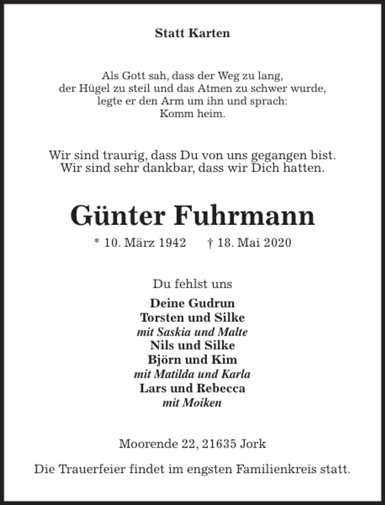 <p>Statt Karten<br />Als Gott sah, dass der Weg zu lang,<br />der Hügel zu steil und das Atmen zu schwer wurde,<br />legte er den Arm um ihn und sprach:<br />Komm heim.<br />Wir sind traurig, dass Du von uns gegangen bist.<br />Wir sind sehr dankbar, dass wir Dich hatten.<br />Günter Fuhrmann<br />* 10. März 1942 † 18. Mai 2020<br />Du fehlst uns<br />Deine Gudrun<br />Torsten und Silke<br />mit Saskia und Malte<br />Nils und Silke<br />Björn und Kim<br />mit Matilda und Karla<br />Lars und Rebecca<br />mit Moiken<br />Moorende 22, 21635 Jork</p>
<p>Die Trauerfeier findet im engsten Familienkreis statt.</p>