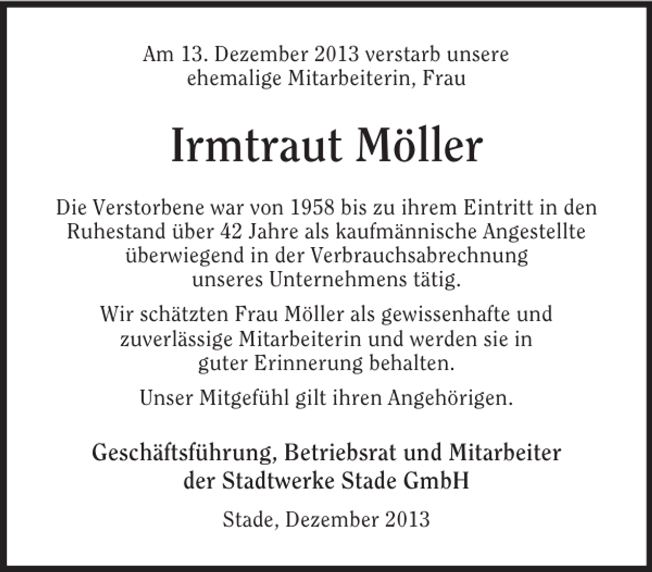 <p>Am 13. Dezember 2013 verstarb unsere<br />ehemalige Mitarbeiterin, Frau<br />Irmtraut Möller<br />Die Verstorbene war von 1958 bis zu ihrem Eintritt in den Ruhestand über 42 Jahre als kaufmännische Angestellte überwiegend in der Verbrauchsabrechnung<br />unseres Unternehmens tätig.<br />Wir schätzten Frau Möller als gewissenhafte und<br />zuverlässige Mitarbeiterin und werden sie in<br />guter Erinnerung behalten.<br />Unser Mitgefühl gilt ihren Angehörigen.<br />Geschäftsführung, Betriebsrat und Mitarbeiter<br />der Stadtwerke Stade GmbH<br />Stade, Dezember 2013</p>