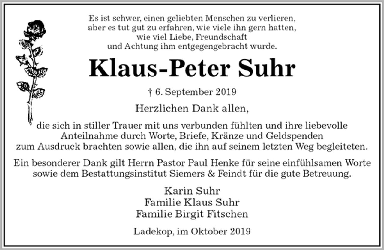 <p>Es ist schwer, einen geliebten Menschen zu verlieren,<br />aber es tut gut zu erfahren, wie viele ihn gern hatten,<br />wie viel Liebe, Freundschaft<br />und Achtung ihm entgegengebracht wurde.<br />Klaus-Peter Suhr<br />† 6. September 2019<br />Herzlichen Dank allen,<br />die sich in stiller Trauer mit uns verbunden fühlten und ihre liebevolle<br />Anteilnahme durch Worte, Briefe, Kränze und Geldspenden<br />zum Ausdruck brachten sowie allen, die ihn auf seinem letzten Weg begleiteten.<br />Ein besonderer Dank gilt Herrn Pastor Paul Henke für seine einfühlsamen Worte<br />sowie dem Bestattungsinstitut Siemers &amp; Feindt für die gute Betreuung.<br />Karin Suhr<br />Familie Klaus Suhr<br />Familie Birgit Fitschen<br />Ladekop, im Oktober 2019</p>