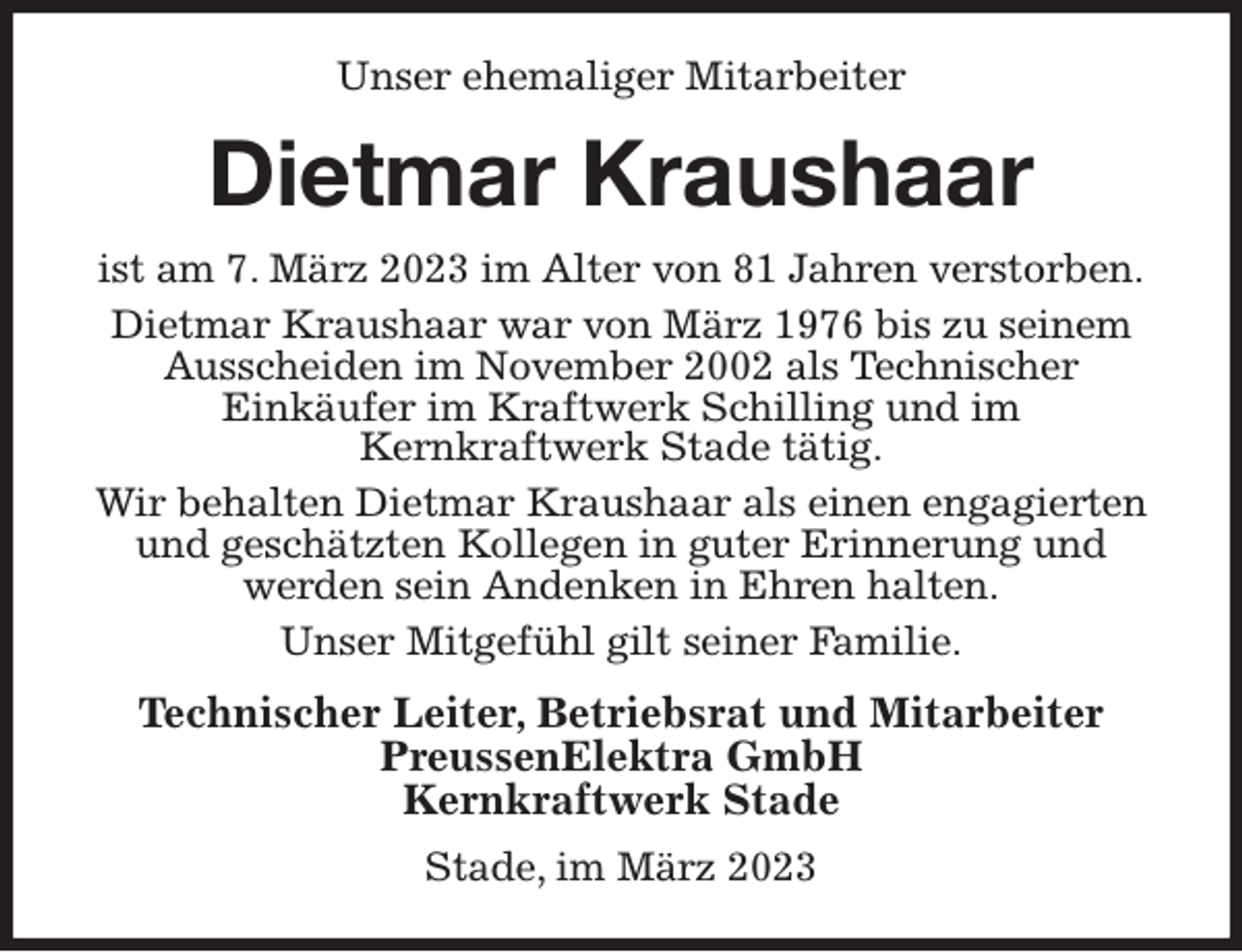 <p>Unser ehemaliger Mitarbeiter<br />Dietmar Kraushaar<br />ist am 7. März 2023 im Alter von 81 Jahren verstorben.<br />Dietmar Kraushaar war von März 1976 bis zu seinem Ausscheiden im November 2002 als Technischer<br />Einkäufer im Kraftwerk Schilling und im<br />Kernkraftwerk Stade tätig.<br />Wir behalten Dietmar Kraushaar als einen engagierten und geschätzten Kollegen in guter Erinnerung und<br />werden sein Andenken in Ehren halten.<br />Unser Mitgefühl gilt seiner Familie.<br />Technischer Leiter, Betriebsrat und Mitarbeiter<br />PreussenElektra GmbH<br />Kernkraftwerk Stade<br />Stade, im März 2023</p>