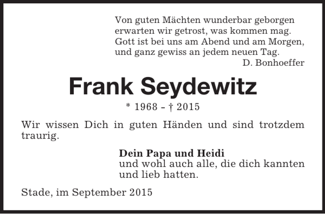 <p>Von guten Mächten wunderbar geborgen<br />erwarten wir getrost, was kommen mag.<br />Gott ist bei uns am Abend und am Morgen,<br />und ganz gewiss an jedem neuen Tag.<br />D. Bonhoeffer<br />Frank Seydewitz<br />* 1968 - † 2015<br />Wir wissen Dich in guten Händen und sind trotzdem traurig.<br />Dein Papa und Heidi<br />und wohl auch alle, die dich kannten<br />und lieb hatten.<br />Stade, im September 2015</p>