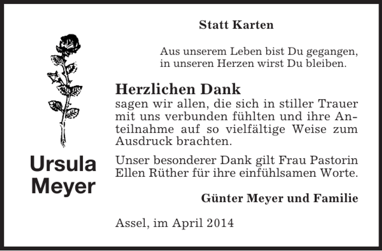 <p>Ursula<br />Meyer<br />Statt Karten<br />Aus unserem Leben bist Du gegangen,<br />in unseren Herzen wirst Du bleiben.<br />Herzlichen Dank<br />sagen wir allen, die sich in stiller Trauer mit uns verbunden fühlten und ihre Anteilnahme auf so vielfältige Weise zum Ausdruck brachten.<br />Unser besonderer Dank gilt Frau Pastorin<br />Ellen Rüther für ihre einfühlsamen Worte.<br />Günter Meyer und Familie<br />Assel, im April 2014</p>