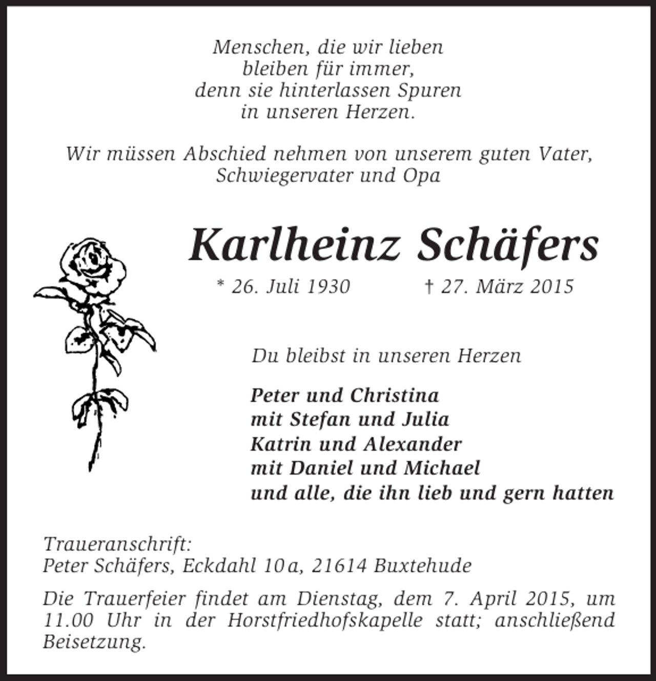 <p>Menschen, die wir lieben<br />bleiben für immer,<br />denn sie hinterlassen Spuren<br />in unseren Herzen.<br />Wir müssen Abschied nehmen von unserem guten Vater,<br />Schwiegervater und Opa</p><p>Karlheinz Schäfers<br />* 26. Juli 1930 † 27. März 2015</p><p>Du bleibst in unseren Herzen<br />Peter und Christina<br />mit Stefan und Julia<br />Katrin und Alexander<br />mit Daniel und Michael<br />und alle, die ihn lieb und gern hatten</p><p>Traueranschrift:<br />Peter Schäfers, Eckdahl 10 a, 21614 Buxtehude<br />Die Trauerfeier findet am Dienstag, dem 7. April 2015, um<br />11.00 Uhr in der Horstfriedhofskapelle statt; anschließend<br />Beisetzung.</p>