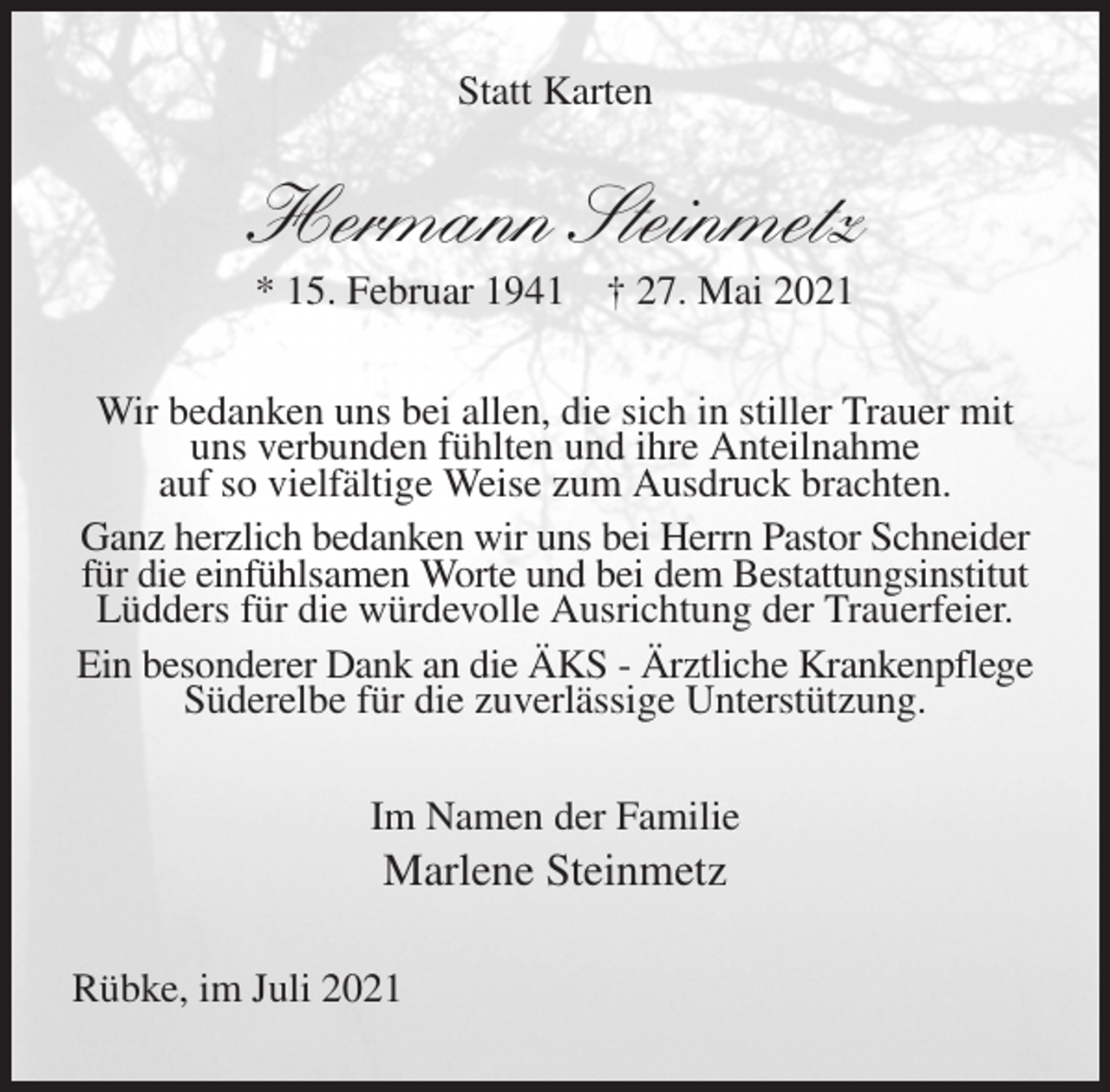 <p>Statt Karten<br />Hermann Steinmetz<br />* 15. Februar 1941 † 27. Mai 2021<br />Wir bedanken uns bei allen, die sich in stiller Trauer mit uns verbunden fühlten und ihre Anteilnahme<br />auf so vielfältige Weise zum Ausdruck brachten.<br />Ganz herzlich bedanken wir uns bei Herrn Pastor Schneider für die einfühlsamen Worte und bei dem Bestattungsinstitut Lüdders für die würdevolle Ausrichtung der Trauerfeier.<br />Ein besonderer Dank an die ÄKS - Ärztliche Krankenpflege Süderelbe für die zuverlässige Unterstützung.<br />Im Namen der Familie<br />Marlene Steinmetz<br />Rübke, im Juli 2021</p>