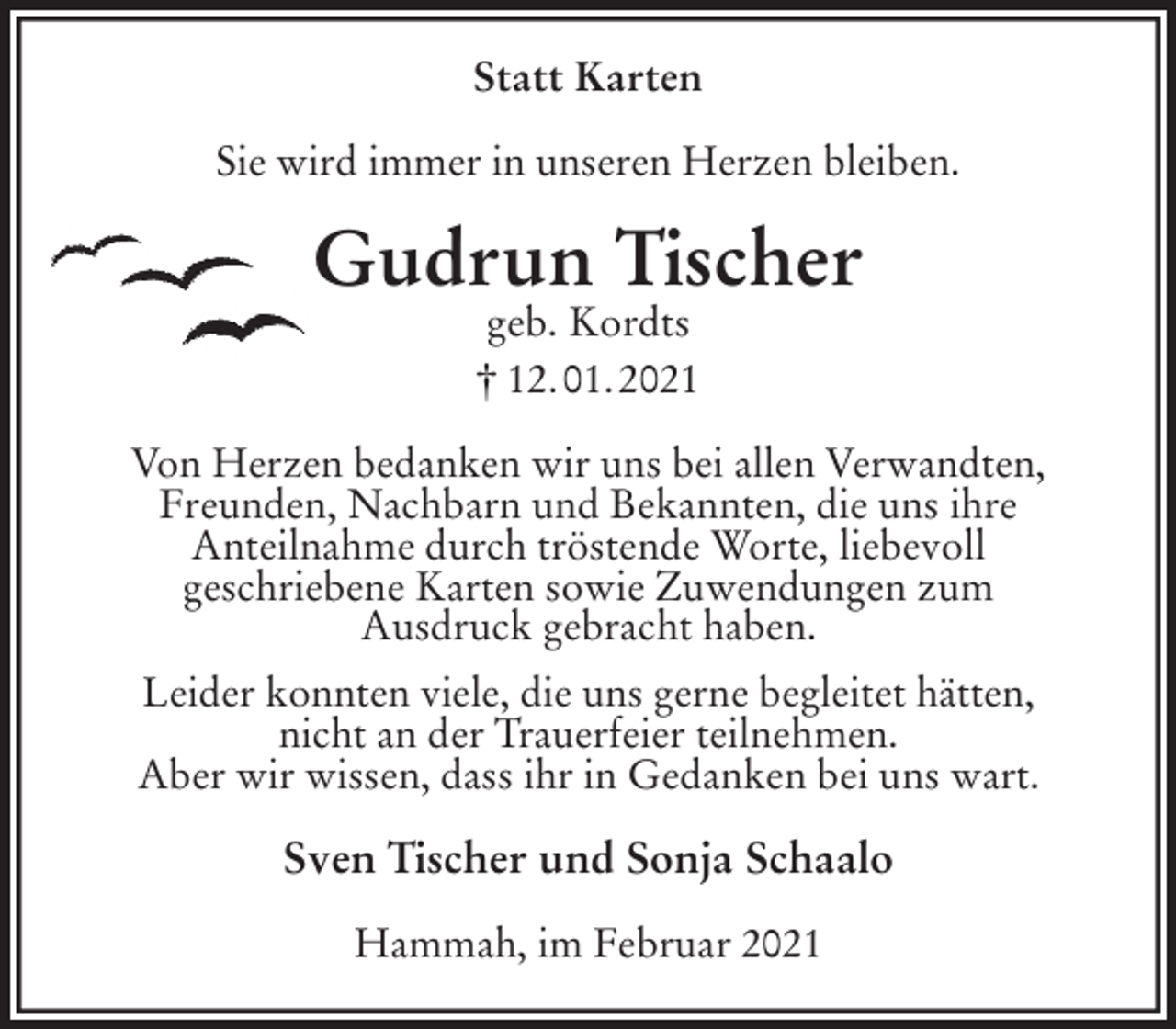 <p>Statt Karten<br />Sie wird immer in unseren Herzen bleiben.<br />Gudrun Tischer<br />geb. Kordts<br />† 12. 01. 2021<br />Von Herzen bedanken wir uns bei allen Verwandten,<br />Freunden, Nachbarn und Bekannten, die uns ihre<br />Anteilnahme durch tröstende Worte, liebevoll<br />geschriebene Karten sowie Zuwendungen zum<br />Ausdruck gebracht haben.<br />Leider konnten viele, die uns gerne begleitet hätten,<br />nicht an der Trauerfeier teilnehmen.<br />Aber wir wissen, dass ihr in Gedanken bei uns wart.<br />Sven Tischer und Sonja Schaalo<br />Hammah, im Februar 2021</p>