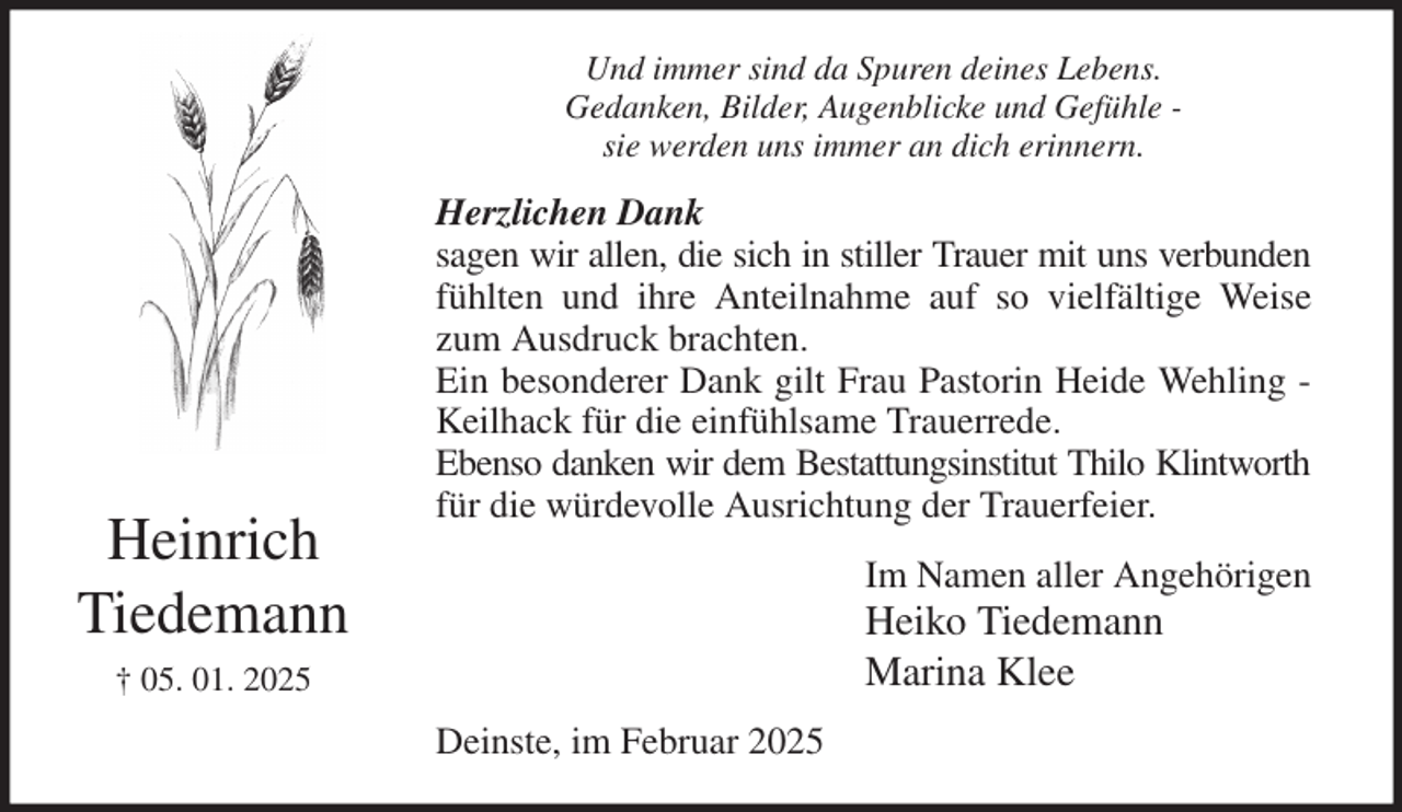 <p>Und immer sind da Spuren deines Lebens.<br />Gedanken, Bilder, Augenblicke und Gefühle -<br />sie werden uns immer an dich erinnern.<br />Herzlichen Dank<br />sagen wir allen, die sich in stiller Trauer mit uns verbunden<br />fühlten und ihre Anteilnahme auf so vielfältige Weise<br />zum Ausdruck brachten.<br />Ein besonderer Dank gilt Frau Pastorin Heide Wehling -<br />Keilhack für die einfühlsame Trauerrede.<br />Ebenso danken wir dem Bestattungsinstitut Thilo Klintworth<br />für die würdevolle Ausrichtung der Trauerfeier.<br />Im Namen aller Angehörigen<br />Heiko Tiedemann<br />Marina Klee<br />Deinste, im Februar 2025<br />Heinrich<br />Tiedemann<br />† 05. 01. 2025</p>
