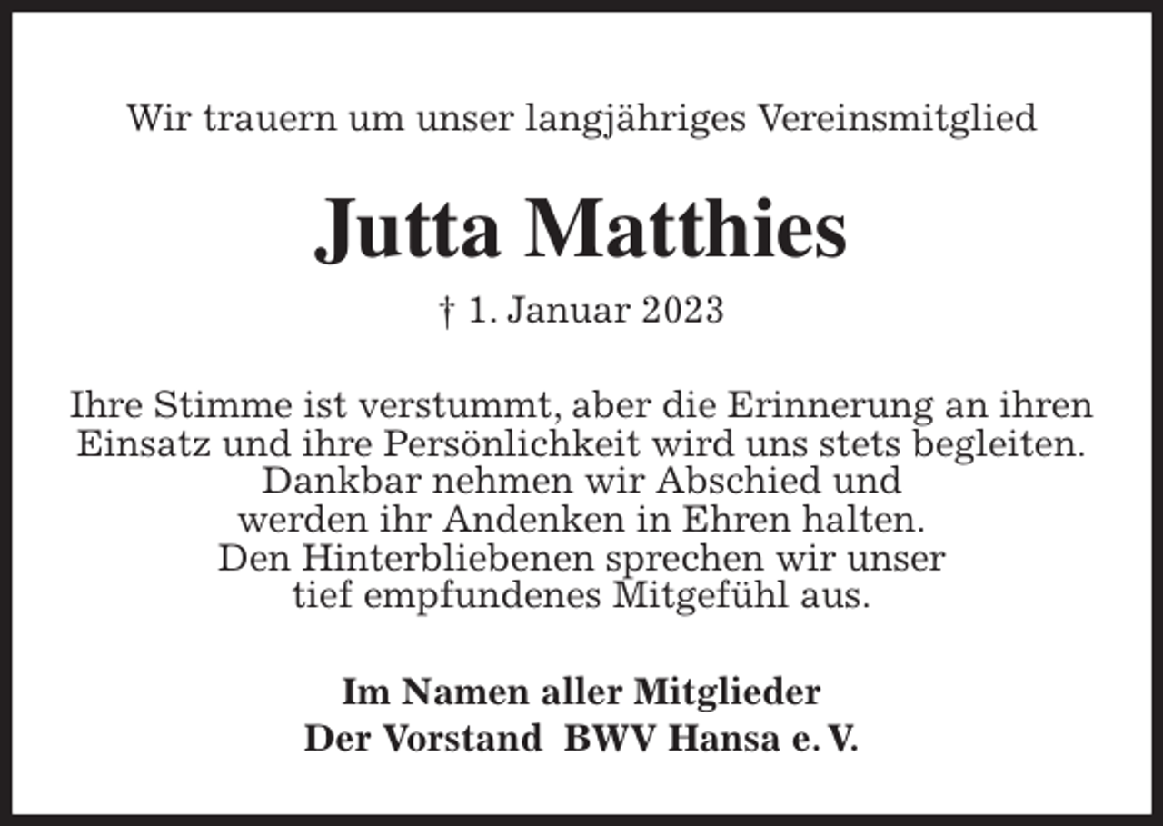 <p>Wir trauern um unser langjähriges Vereinsmitglied<br />Jutta Matthies<br />† 1. Januar 2023<br />Ihre Stimme ist verstummt, aber die Erinnerung an ihren Einsatz und ihre Persönlichkeit wird uns stets begleiten.<br />Dankbar nehmen wir Abschied und<br />werden ihr Andenken in Ehren halten.<br />Den Hinterbliebenen sprechen wir unser<br />tief empfundenes Mitgefühl aus.<br />Im Namen aller Mitglieder<br />Der Vorstand BWV Hansa e. V.</p>
