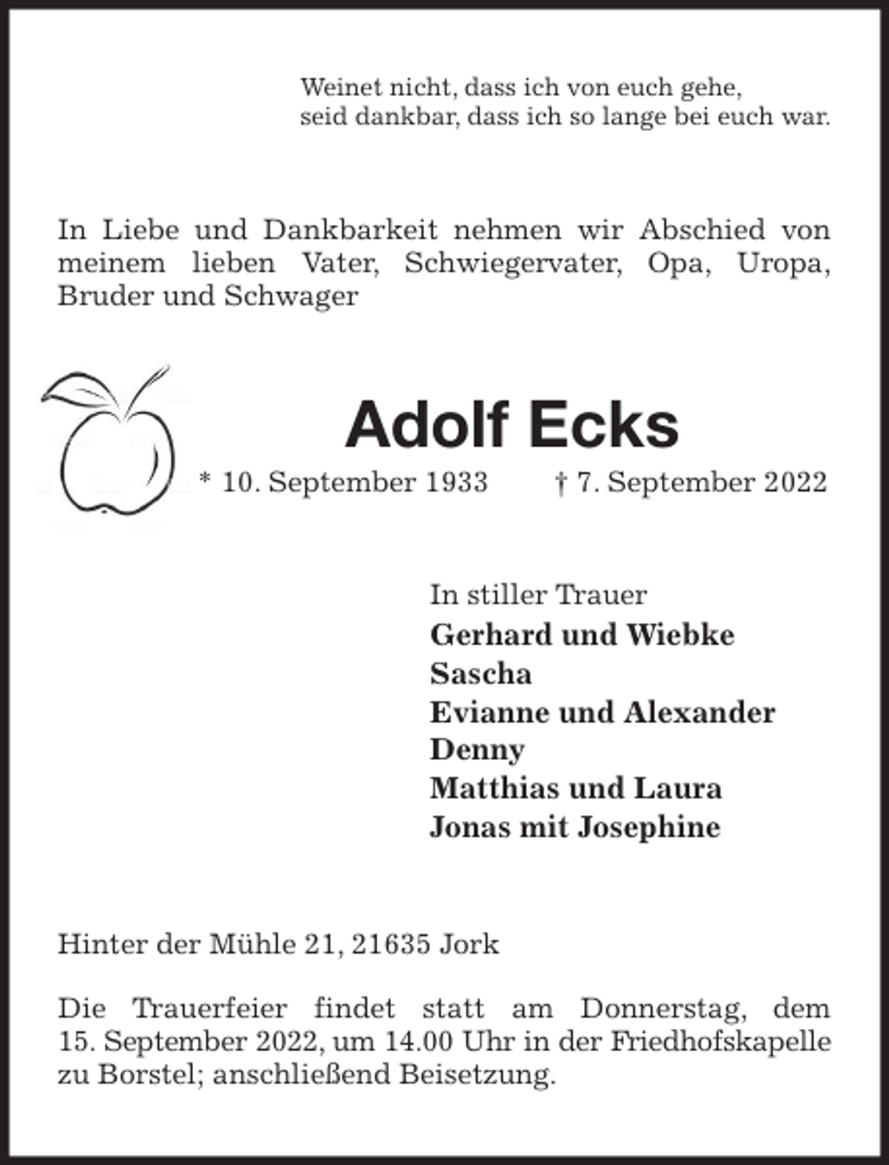 <p>Weinet nicht, dass ich von euch gehe,<br />seid dankbar, dass ich so lange bei euch war.<br />In Liebe und Dankbarkeit nehmen wir Abschied von meinem lieben Vater, Schwiegervater, Opa, Uropa,<br />Bruder und Schwager<br />Adolf Ecks<br />* 10. September 1933 † 7. September 2022<br />In stiller Trauer<br />Gerhard und Wiebke<br />Sascha<br />Evianne und Alexander<br />Denny<br />Matthias und Laura<br />Jonas mit Josephine<br />Hinter der Mühle 21, 21635 Jork</p><p>Die Trauerfeier findet statt am Donnerstag, dem<br />15. September 2022, um 14.00 Uhr in der Friedhofskapelle<br />zu Borstel; anschließend Beisetzung.</p>