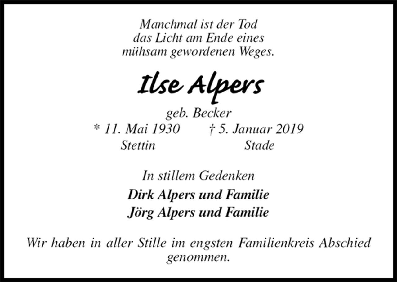 <p>Manchmal ist der Tod<br />das Licht am Ende eines<br />mühsam gewordenen Weges.<br />Ilse Alpers<br />geb. Becker<br />* 11. Mai 1930 † 5. Januar 2019<br />Stettin Stade<br />In stillem Gedenken<br />Dirk Alpers und Familie<br />Jörg Alpers und Familie<br />Wir haben in aller Stille im engsten Familienkreis Abschied genommen.</p>