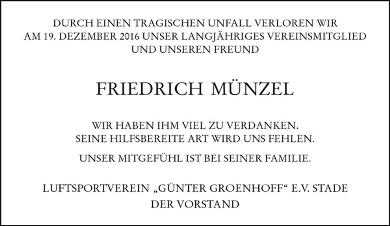 <p>DURCH EINEN TRAGISCHEN UNFALL VERLOREN WIR<br />AM 19. DEZEMBER 2016 UNSER LANGJÄHRIGES VEREINSMITGLIED<br />UND UNSEREN FREUND<br />FRIEDRICH MÜNZEL<br />WIR HABEN IHM VIEL ZU VERDANKEN.<br />SEINE HILFSBEREITE ART WIRD UNS FEHLEN.<br />UNSER MITGEFÜHL IST BEI SEINER FAMILIE.<br />LUFTSPORTVEREIN „GÜNTER GROENHOFF“ E.V. STADE<br />DER VORSTAND</p>