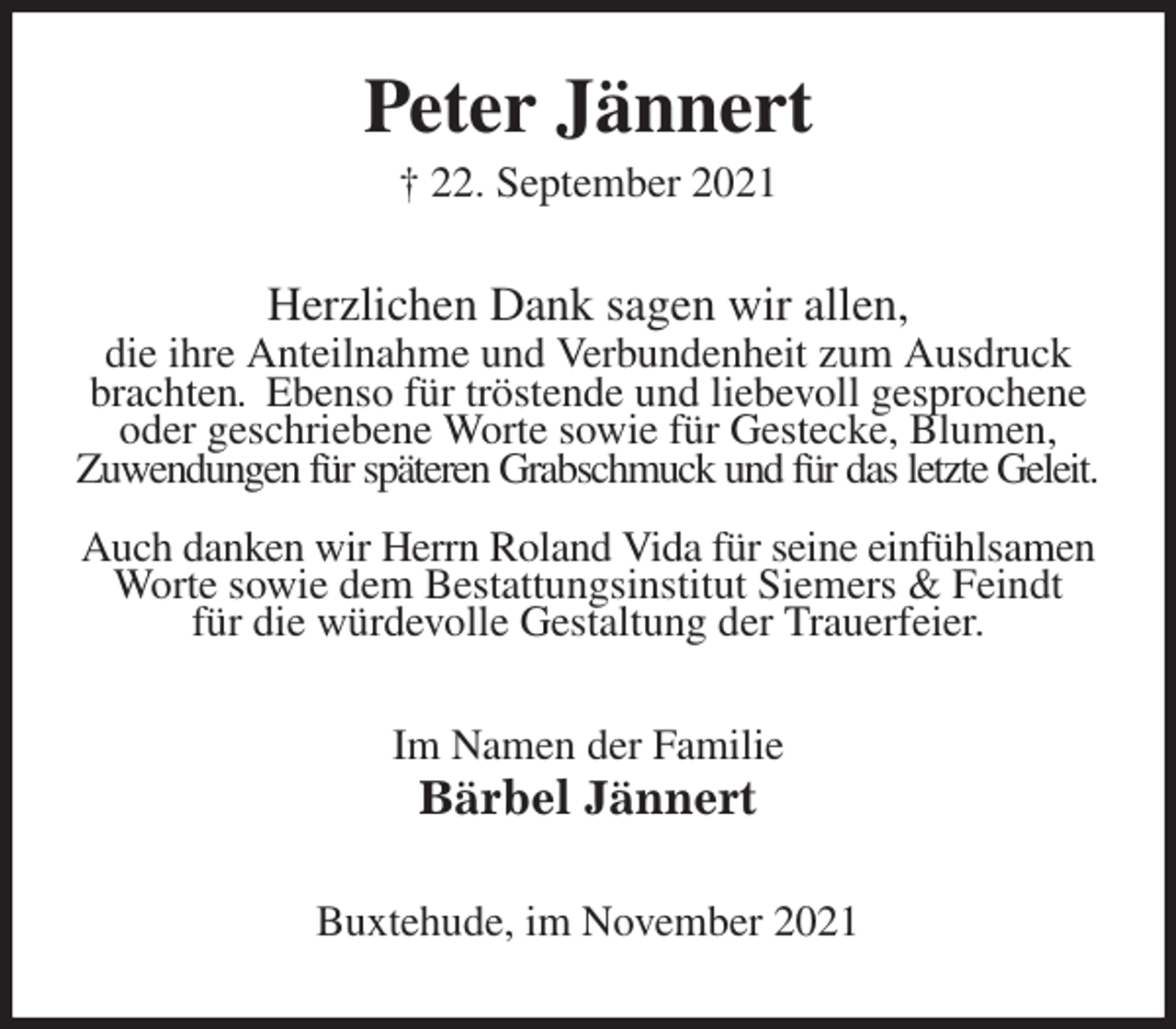 <p>Peter Jännert<br />† 22. September 2021<br />Herzlichen Dank sagen wir allen,<br />die ihre Anteilnahme und Verbundenheit zum Ausdruck brachten. Ebenso für tröstende und liebevoll gesprochene oder geschriebene Worte sowie für Gestecke, Blumen,<br />Zuwendungen für späteren Grabschmuck und für das letzte Geleit.</p>
<p>Auch danken wir Herrn Roland Vida für seine einfühlsamen Worte sowie dem Bestattungsinstitut Siemers &amp; Feindt<br />für die würdevolle Gestaltung der Trauerfeier.<br />Im Namen der Familie<br />Bärbel Jännert<br />Buxtehude, im November 2021</p>