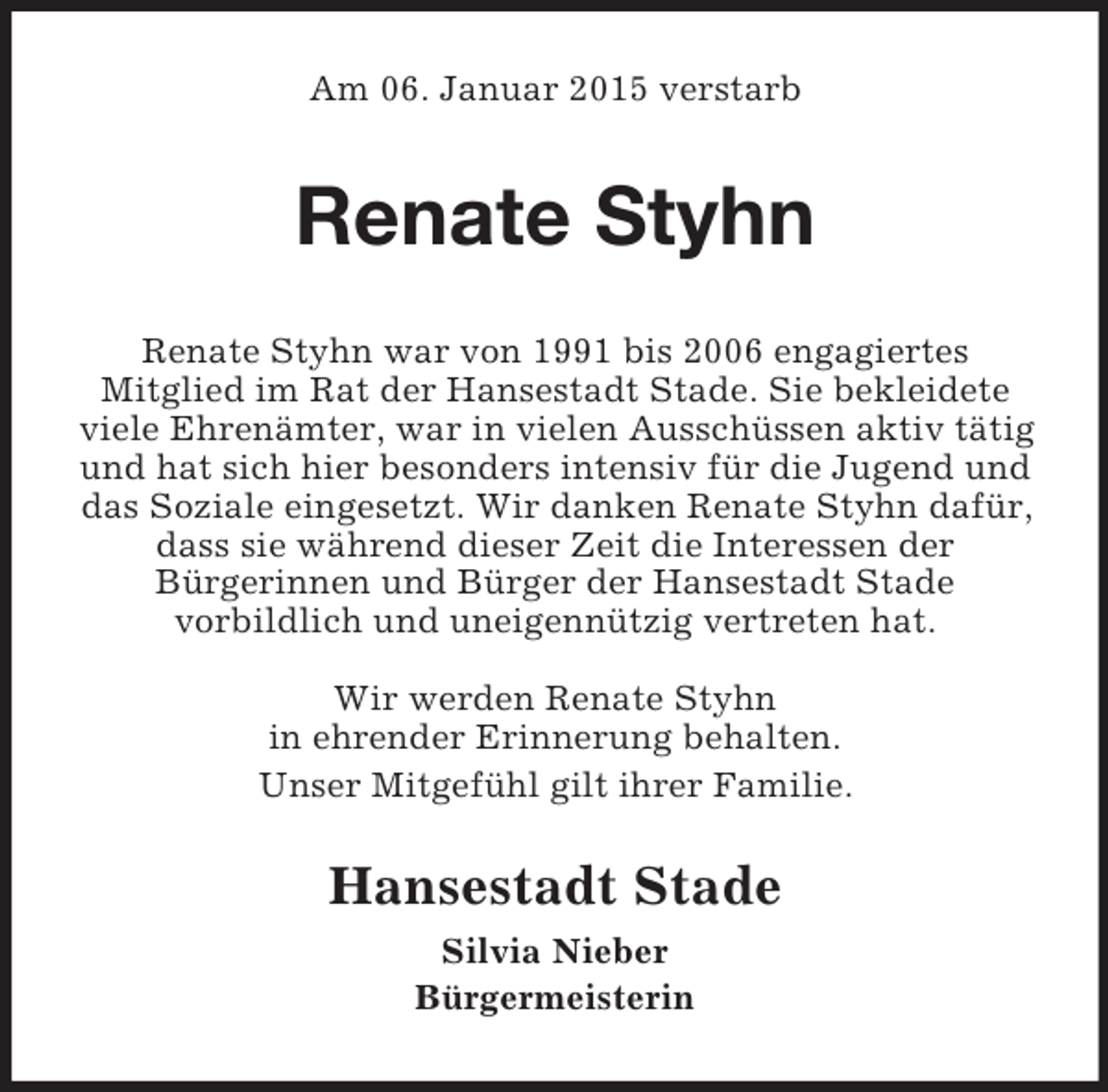 <p>Am 06. Januar 2015 verstarb<br />Renate Styhn<br />Renate Styhn war von 1991 bis 2006 engagiertes<br />Mitglied im Rat der Hansestadt Stade. Sie bekleidete viele Ehrenämter, war in vielen Ausschüssen aktiv tätig und hat sich hier besonders intensiv für die Jugend und das Soziale eingesetzt. Wir danken Renate Styhn dafür, dass sie während dieser Zeit die Interessen der<br />Bürgerinnen und Bürger der Hansestadt Stade<br />vorbildlich und uneigennützig vertreten hat.</p><p>Wir werden Renate Styhn<br />in ehrender Erinnerung behalten.<br />Unser Mitgefühl gilt ihrer Familie.<br />Hansestadt Stade<br />Silvia Nieber<br />Bürgermeisterin</p>