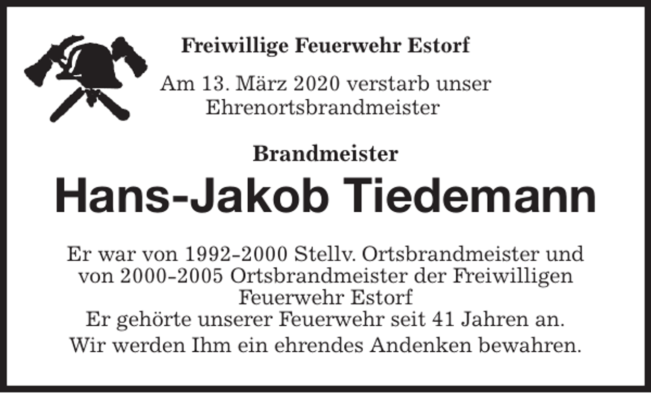 <p>Freiwillige Feuerwehr Estorf<br />Am 13. März 2020 verstarb unser<br />Ehrenortsbrandmeister<br />Brandmeister<br />Hans-Jakob Tiedemann<br />Er war von 1992-2000 Stellv. Ortsbrandmeister und<br />von 2000-2005 Ortsbrandmeister der Freiwilligen<br />Feuerwehr Estorf<br />Er gehörte unserer Feuerwehr seit 41 Jahren an.<br />Wir werden Ihm ein ehrendes Andenken bewahren.</p>