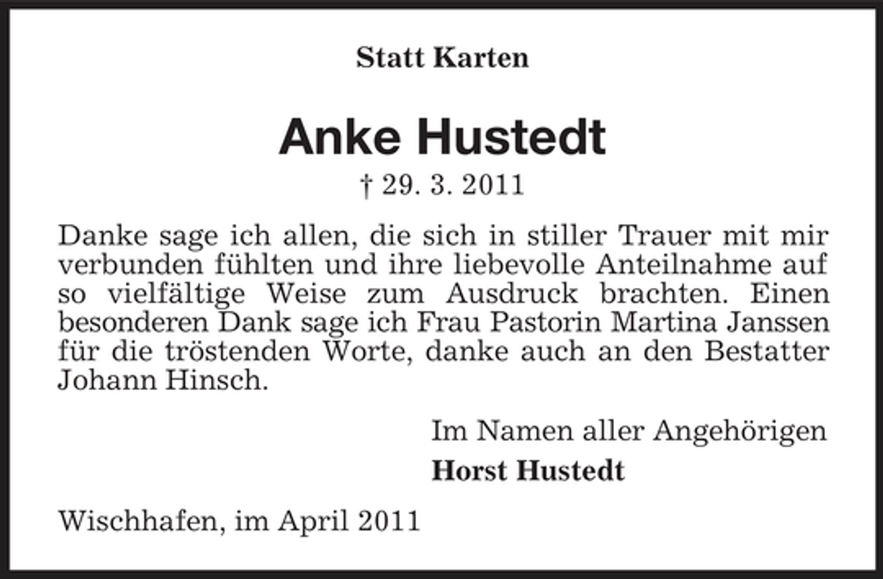 <p>Statt Karten</p><p>Anke Hustedt<br />† 29. 3. 2011 Danke sage ich allen, die sich in stiller Trauer mit mir verbunden fühlten und ihre liebevolle Anteilnahme auf so vielfältige Weise zum Ausdruck brachten. Einen besonderen Dank sage ich Frau Pastorin Martina Janssen für die tröstenden Worte, danke auch an den Bestatter Johann Hinsch. Im Namen aller Angehörigen Horst Hustedt Wischhafen, im April 2011</p>