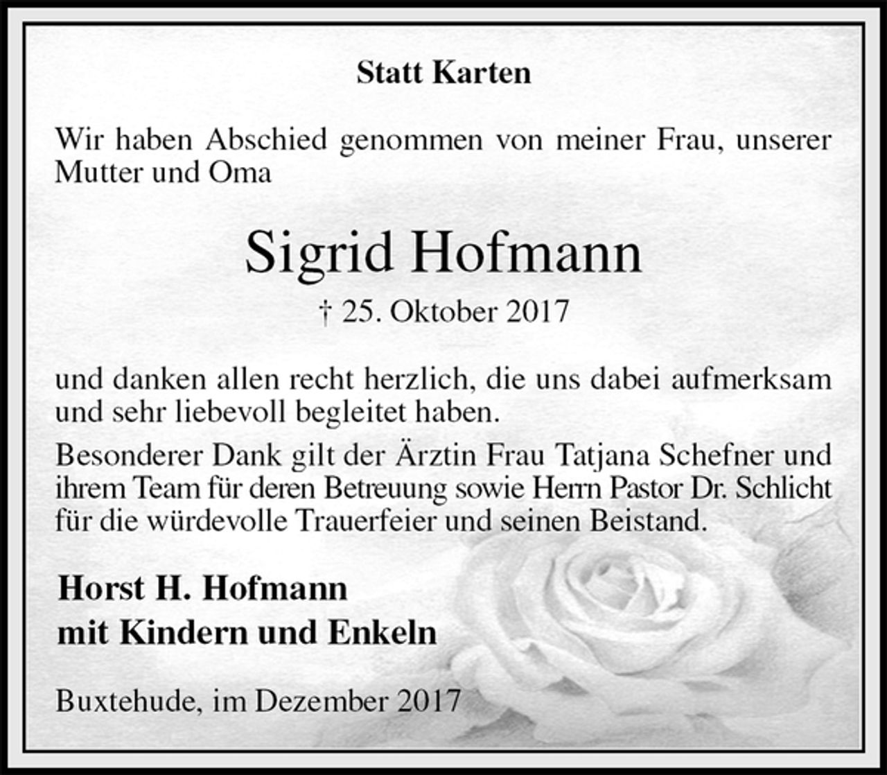 <p>Statt Karten<br />Wir haben Abschied genommen von meiner Frau, unserer Mutter und Oma<br />Sigrid Hofmann<br />† 25. Oktober 2017<br />und danken allen recht herzlich, die uns dabei aufmerksam und sehr liebevoll begleitet haben.<br />Besonderer Dank gilt der Ärztin Frau Tatjana Schefner und ihrem Team für deren Betreuung sowie Herrn Pastor Dr. Schlicht<br />für die würdevolle Trauerfeier und seinen Beistand.<br />Horst H. Hofmann<br />mit Kindern und Enkeln<br />Buxtehude, im Dezember 2017</p>