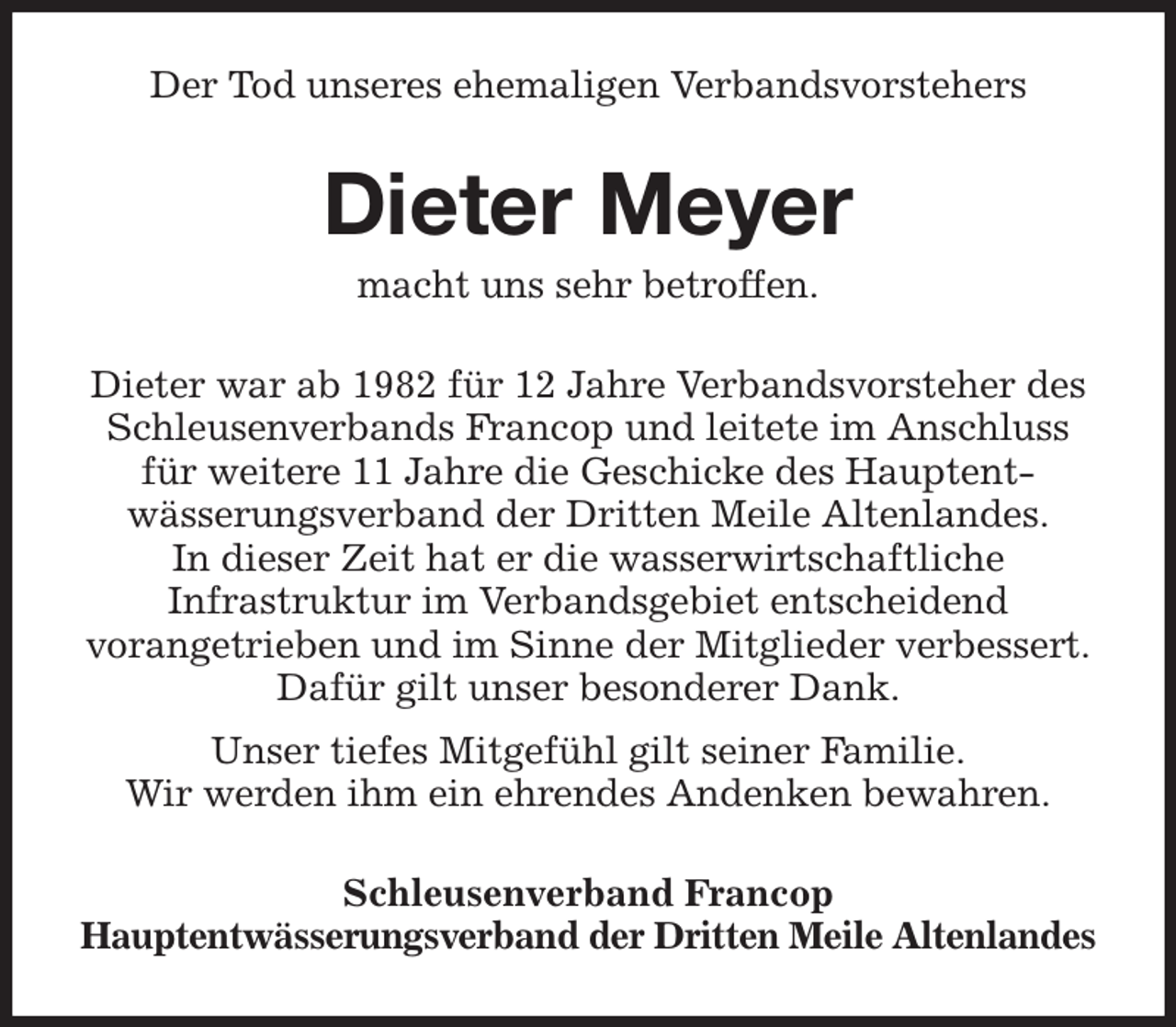 <p>Der Tod unseres ehemaligen Verbandsvorstehers<br />Dieter Meyer<br />macht uns sehr betroffen.<br />Dieter war ab 1982 für 12 Jahre Verbandsvorsteher des Schleusenverbands Francop und leitete im Anschluss für weitere 11 Jahre die Geschicke des Hauptent-<br />wässerungsverband der Dritten Meile Altenlandes.<br />In dieser Zeit hat er die wasserwirtschaftliche<br />Infrastruktur im Verbandsgebiet entscheidend<br />vorangetrieben und im Sinne der Mitglieder verbessert.<br />Dafür gilt unser besonderer Dank.<br />Unser tiefes Mitgefühl gilt seiner Familie.<br />Wir werden ihm ein ehrendes Andenken bewahren.<br />Schleusenverband Francop<br />Hauptentwässerungsverband der Dritten Meile Altenlandes</p>