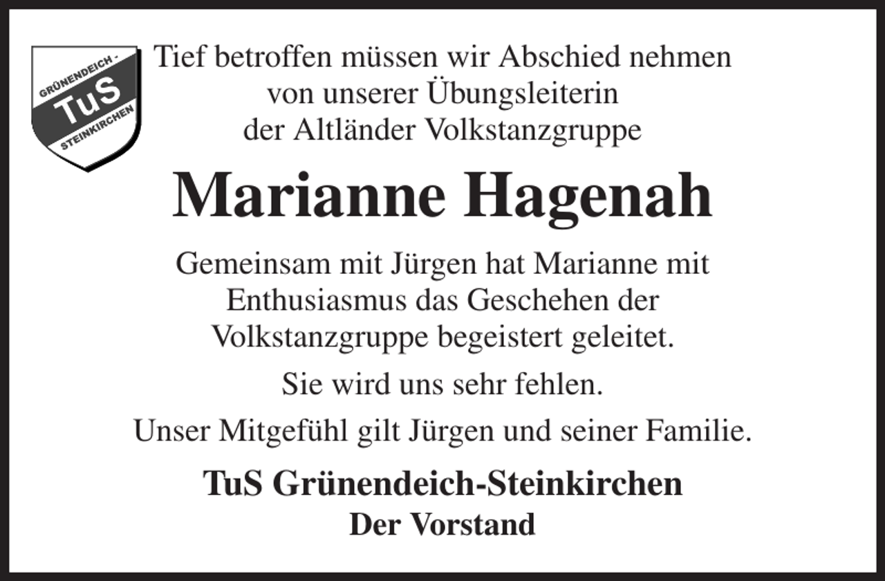 <p>Tief betroffen müssen wir Abschied nehmen<br />von unserer Übungsleiterin<br />der Altländer Volkstanzgruppe<br />Marianne Hagenah<br />Gemeinsam mit Jürgen hat Marianne mit<br />Enthusiasmus das Geschehen der<br />Volkstanzgruppe begeistert geleitet.<br />Sie wird uns sehr fehlen.<br />Unser Mitgefühl gilt Jürgen und seiner Familie.<br />TuS Grünendeich-Steinkirchen<br />Der Vorstand</p>