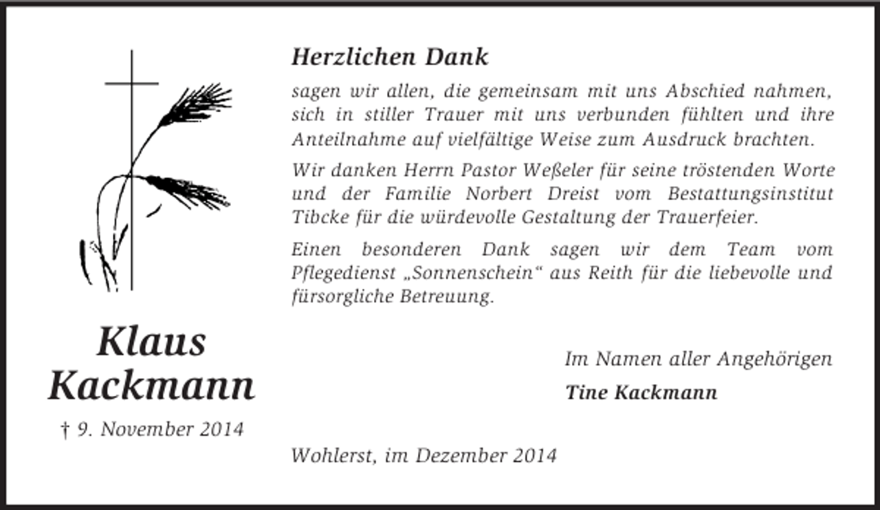 <p>Klaus<br />Kackmann<br />† 9. November 2014<br />Herzlichen Dank<br />sagen wir allen, die gemeinsam mit uns Abschied nahmen, sich in stiller Trauer mit uns verbunden fühlten und ihre<br />Anteilnahme auf vielfältige Weise zum Ausdruck brachten.<br />Wir danken Herrn Pastor Weßeler für seine tröstenden Worte und der Familie Norbert Dreist vom Bestattungsinstitut<br />Tibcke für die würdevolle Gestaltung der Trauerfeier.<br />Einen besonderen Dank sagen wir dem Team vom<br />Pflegedienst „Sonnenschein“ aus Reith für die liebevolle und fürsorgliche Betreuung.<br />Im Namen aller Angehörigen<br />Tine Kackmann<br />Wohlerst, im Dezember 2014</p>