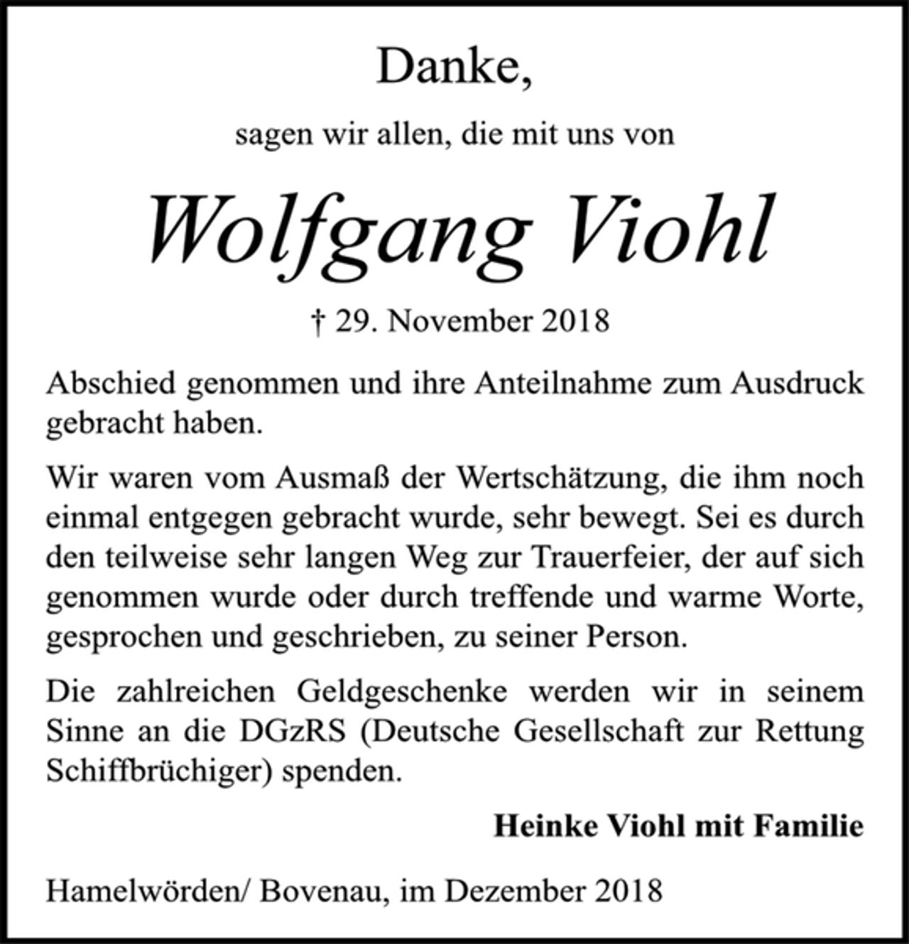 <p>Danke,<br />sagen wir allen, die mit uns von<br />Wolfgang Viohl<br />† 29. November 2018<br />Abschied genommen und ihre Anteilnahme zum Ausdruck<br />gebracht haben.<br />Wir waren vom Ausmaß der Wertschätzung, die ihm noch<br />einmal entgegen gebracht wurde, sehr bewegt. Sei es durch<br />den teilweise sehr langen Weg zur Trauerfeier, der auf sich<br />genommen wurde oder durch treffende und warme Worte,<br />gesprochen und geschrieben, zu seiner Person.<br />Die zahlreichen Geldgeschenke werden wir in seinem<br />Sinne an die DGzRS (Deutsche Gesellschaft zur Rettung<br />Schiffbrüchiger) spenden.<br />Heinke Viohl mit Familie<br />Hamelwörden/ Bovenau, im Dezember 2018</p>