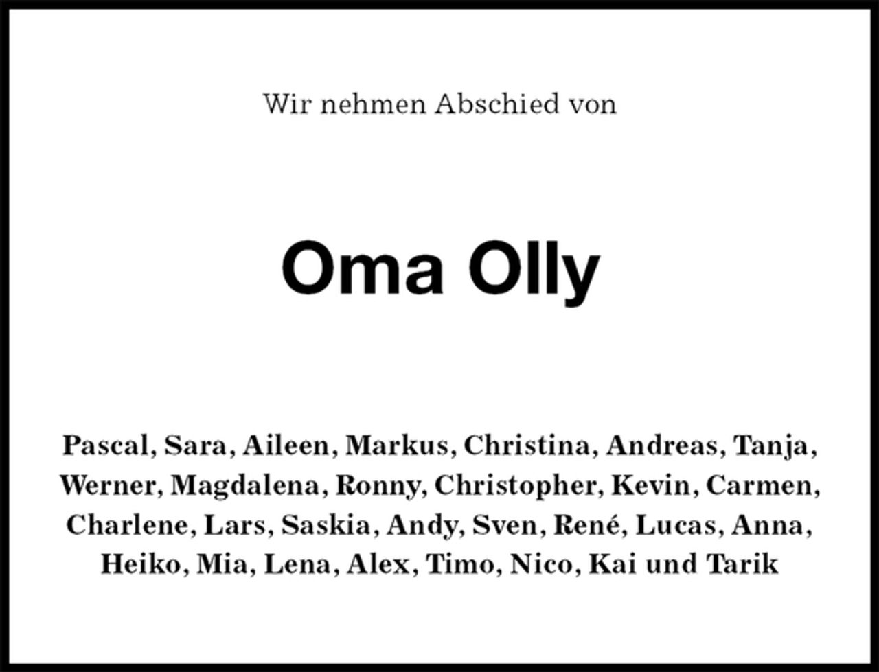 <p>Wir nehmen Abschied von<br />Oma Olly<br />Pascal, Sara, Aileen, Markus, Christina, Andreas, Tanja,<br />Werner, Magdalena, Ronny, Christopher, Kevin, Carmen,<br />Charlene, Lars, Saskia, Andy, Sven, René, Lucas, Anna,<br />Heiko, Mia, Lena, Alex, Timo, Nico, Kai und Tarik</p>