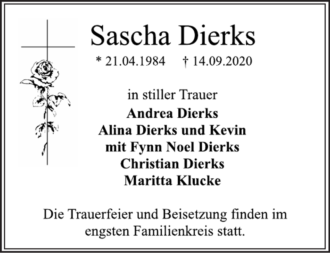 <p>Sascha Dierks * 21.04.1984 † 14.09.2020<br />in stiller Trauer<br />Andrea Dierks Alina Dierks und Kevin mit Fynn Noel Dierks Christian Dierks Maritta Klucke<br />Die Trauerfeier und Beisetzung finden im engsten Familienkreis statt.</p>