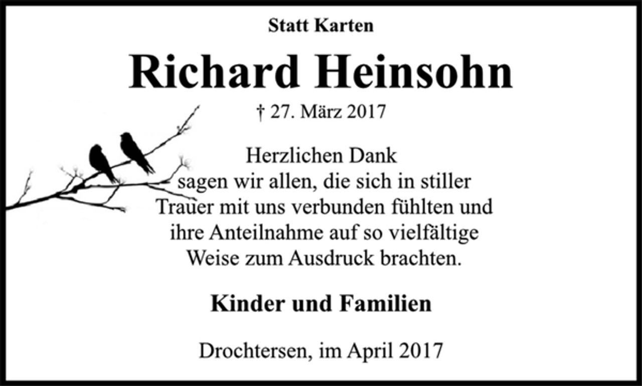<p>Statt Karten<br />Herzlichen Dank<br />sagen wir allen, die sich in stiller<br />Trauer mit uns verbunden fühlten und<br />ihre Anteilnahme auf so vielfältige<br />Weise zum Ausdruck brachten.<br />† 27. März 2017<br />Richard Heinsohn<br />Kinder und Familien<br />Drochtersen, im April 2017</p>
