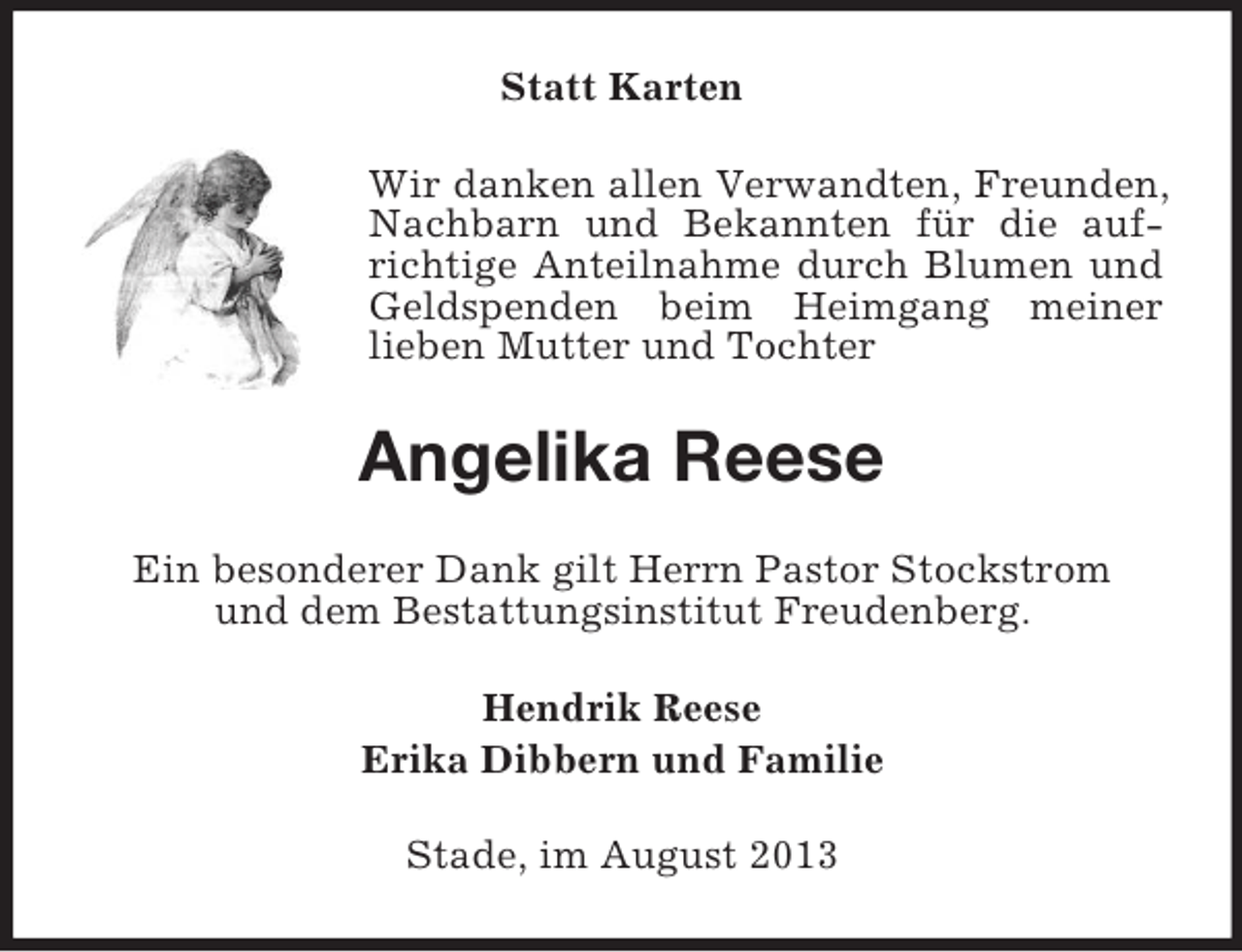 <p>Statt Karten<br />Wir danken allen Verwandten, Freunden,<br />Nachbarn und Bekannten für die aufrichtige Anteilnahme durch Blumen und<br />Geldspenden beim Heimgang meiner<br />lieben Mutter und Tochter</p><p>Angelika Reese<br />Ein besonderer Dank gilt Herrn Pastor Stockstrom<br />und dem Bestattungsinstitut Freudenberg.<br />Hendrik Reese<br />Erika Dibbern und Familie<br />Stade, im August 2013</p>